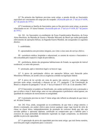 §1º Na primeira das hipóteses previstas neste artigo, a pensão devida ao funcionário
equivalerá aos vencimentos do cargo por ele ocupado. (Acrescido pelo art. 2º da Lei nº 6.838,
de 7 de janeiro de 1975.)
§2º Consideram-se família do funcionário, para os fins previstos neste artigo, as pessoas
relacionadas no art. 151 deste Estatuto. (Acrescido pelo art. 2º da Lei nº 6.838, de 7 de janeiro
de 1975.)
Art. 261. Ao funcionário ex-combatente da Força Expedicionária Brasileira, da Força
Aérea Brasileira, da Marinha de Guerra e Marinha Mercante do Brasil que tenha participado
efetivamente de operações bélicas, na Segunda Guerra Mundial, são assegurados os seguintes
direitos:
I - estabilidade;
II - aposentadoria com proventos integrais, aos vinte e cinco anos de serviço efetivo;
III - assistência médica, hospitalar e educacional, se carente de recurso o funcionário e
não concedida pelo respectivo órgão de previdência;
IV - preferência, dentro dos programas habitacionais do Estado, na aquisição de imóvel
residencial, se outro não possuir;
V - promoção, após o interstício legal e se houver vaga.
§1º A prova de participação efetiva em operações bélicas será fornecida pelos
Ministérios Militares, de acordo com as exigências contidas na legislação federal.
§2º A prova de ter servido em zona de guerra não autoriza o gozo das vantagens
previstas neste artigo, ressalvado o disposto no art. 177, parágrafo 1º da Constituição do
Brasil e o disposto no parágrafo 2º do art. 1º da Lei Federal nº 5315, de 12 de setembro 1967.
§3º O funcionário só poderá ser beneficiado, em caráter preferencial com a promoção a
que se refere o item V deste artigo, uma vez nas subsequentes a preferência valerá apenas, em
igualdade de condições de merecimento ou antigüidade.
§4º A promoção prevista no item V deste artigo não influirá na alteração de que trata o
art. 46 deste Estatuto.
Art. 262. Fica, ainda, assegurado ao ex-combatente, de que trata o artigo anterior, o
direito a nomeação, em caráter efetivo para exercer qualquer cargo vago inicial de série de
classe ou classe única, independentemente da prestação de concurso desde que não seja
servidor público e apresente diploma, certificado ou comprovante que o habilite para o
exercício do cargo pretendido devidamente registrado no órgão competente, ou demonstre
aptidão na prova de capacidade.
§1º A apreciação da prova de capacidade prevista neste artigo, que terá forma sumária,
será feita pelo órgão competente para o concurso.

 