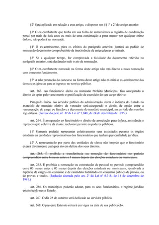 §2º Será aplicado em relação a este artigo, o disposto nos §§1º e 2º do artigo anterior.
§3º O ex-combatente que tenha em sua folha de antecedentes o registro de condenação
penal por mais de dois anos ou mais de uma condenação a pena menor por qualquer crime
doloso, não poderá ser nomeado.
§4º O ex-combatente, para os efeitos do parágrafo anterior, juntará ao pedido de
nomeação documento comprobatório da inexistência de antecedentes criminais.
§5º Se a qualquer tempo, for comprovada a falsidade do documento referido no
parágrafo anterior, será declarado nulo o ato de nomeação.
§6º O ex-combatente nomeado na forma deste artigo não terá direito a nova nomeação
com o mesmo fundamento.
§7º A não prestação do concurso na forma deste artigo não eximirá o ex-combatente das
demais exigências para o ingresso no serviço público.
Art. 263. Ao funcionário eleito ou nomeado Prefeito Municipal, fica assegurado o
direito de optar pelo vencimento e gratificação de exercício do seu cargo efetivo.
Parágrafo único. Ao servidor público da administração direta e indireta do Estado no
exercício de mandato eletivo de vereador será assegurado o direito de opção entre a
remuneração do cargo ou função e a decorrente do mandato municipal, no período das sessões
legislativas. (Acrescido pelo art. 6º da Lei nº 7.048, de 24 de dezembro de 1975.)
Art. 264. É assegurado ao funcionário o direito de associação para defesa, assistência e
representação coletiva da classe, inclusive perante os poderes públicos.
§1º Somente poderão representar coletivamente seus associados perante os órgãos
estaduais as entidades representativas dos funcionários que tenham personalidade jurídica.
§2º A representação por parte das entidades de classe não impede que o funcionário
exerça diretamente qualquer ato em defesa dos seus direitos.
Art. 265. É proibida a transferência ou remoção de funcionários no período
compreendido entre 6 meses antes e 3 meses depois das eleições estaduais ou municipais.
Art. 265. É proibida a nomeação ou contratação de pessoal no período compreendido
entre 03 meses antes e 03 meses depois das eleições estaduais ou municipais, ressalvada a
hipótese de cargos em comissão e de candidato habilitado em concurso público de provas, ou
de provas e títulos. (Redação alterada pelo art. 2º da Lei nº 8.918, de 14 de dezembro de
1981.)
Art. 266. Os municípios poderão adotar, para os seus funcionários, o regime jurídico
estabelecido neste Estado.
Art. 267. O dia 28 de outubro será dedicado ao servidor público.
Art. 268. O presente Estatuto entrará em vigor na data de sua publicação.

 