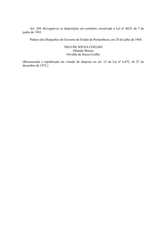 Art. 269. Revogam-se as disposições em contrário, ressalvada a Lei nº 4625, de 7 de
junho de 1963.
Palácio dos Despachos do Governo do Estado de Pernambuco, em 20 de julho de 1968.
NILO DE SOUZA COELHO
Orlando Morais
Osvaldo de Souza Coelho
(Renumerada e republicada em virtude do disposto no art. 13 da Lei nº 6.472, de 27 de
dezembro de 1972.)

 