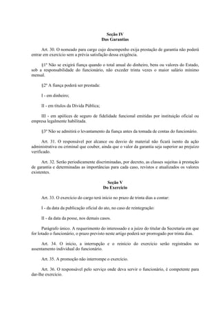 Seção IV
Das Garantias
Art. 30. O nomeado para cargo cujo desempenho exija prestação de garantia não poderá
entrar em exercício sem a prévia satisfação dessa exigência.
§1º Não se exigirá fiança quando o total anual do dinheiro, bens ou valores do Estado,
sob a responsabilidade do funcionário, não exceder trinta vezes o maior salário mínimo
mensal.
§2º A fiança poderá ser prestada:
I - em dinheiro;
II - em títulos da Dívida Pública;
III - em apólices de seguro de fidelidade funcional emitidas por instituição oficial ou
empresa legalmente habilitada.
§3º Não se admitirá o levantamento da fiança antes da tomada de contas do funcionário.
Art. 31. O responsável por alcance ou desvio de material não ficará isento da ação
administrativa ou criminal que couber, ainda que o valor da garantia seja superior ao prejuízo
verificado.
Art. 32. Serão periodicamente discriminadas, por decreto, as classes sujeitas à prestação
de garantia e determinadas as importâncias para cada caso, revistos e atualizados os valores
existentes.
Seção V
Do Exercício
Art. 33. O exercício do cargo terá início no prazo de trinta dias a contar:
I - da data da publicação oficial do ato, no caso de reintegração:
II - da data da posse, nos demais casos.
Parágrafo único. A requerimento do interessado e a juízo do titular da Secretaria em que
for lotado o funcionário, o prazo previsto neste artigo poderá ser prorrogado por trinta dias.
Art. 34. O início, a interrupção e o reinício do exercício serão registrados no
assentamento individual do funcionário.
Art. 35. A promoção não interrompe o exercício.
Art. 36. O responsável pelo serviço onde deva servir o funcionário, é competente para
dar-lhe exercício.

 