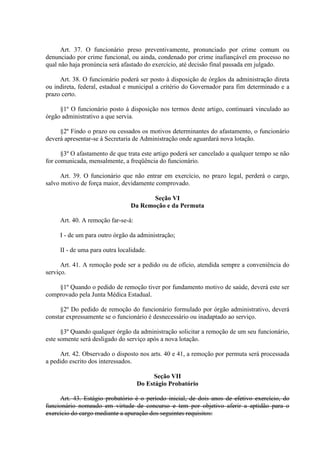 Art. 37. O funcionário preso preventivamente, pronunciado por crime comum ou
denunciado por crime funcional, ou ainda, condenado por crime inafiançável em processo no
qual não haja pronúncia será afastado do exercício, até decisão final passada em julgado.
Art. 38. O funcionário poderá ser posto à disposição de órgãos da administração direta
ou indireta, federal, estadual e municipal a critério do Governador para fim determinado e a
prazo certo.
§1º O funcionário posto à disposição nos termos deste artigo, continuará vinculado ao
órgão administrativo a que servia.
§2º Findo o prazo ou cessados os motivos determinantes do afastamento, o funcionário
deverá apresentar-se à Secretaria de Administração onde aguardará nova lotação.
§3º O afastamento de que trata este artigo poderá ser cancelado a qualquer tempo se não
for comunicada, mensalmente, a freqüência do funcionário.
Art. 39. O funcionário que não entrar em exercício, no prazo legal, perderá o cargo,
salvo motivo de força maior, devidamente comprovado.
Seção VI
Da Remoção e da Permuta
Art. 40. A remoção far-se-á:
I - de um para outro órgão da administração;
II - de uma para outra localidade.
Art. 41. A remoção pode ser a pedido ou de ofício, atendida sempre a conveniência do
serviço.
§1º Quando o pedido de remoção tiver por fundamento motivo de saúde, deverá este ser
comprovado pela Junta Médica Estadual.
§2º Do pedido de remoção do funcionário formulado por órgão administrativo, deverá
constar expressamente se o funcionário é desnecessário ou inadaptado ao serviço.
§3º Quando qualquer órgão da administração solicitar a remoção de um seu funcionário,
este somente será desligado do serviço após a nova lotação.
Art. 42. Observado o disposto nos arts. 40 e 41, a remoção por permuta será processada
a pedido escrito dos interessados.
Seção VII
Do Estágio Probatório
Art. 43. Estágio probatório é o período inicial, de dois anos de efetivo exercício, do
funcionário nomeado em virtude de concurso e tem por objetivo aferir a aptidão para o
exercício do cargo mediante a apuração dos seguintes requisitos:

 