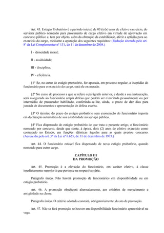 Art. 43. Estágio Probatório é o período inicial, de 03 (três) anos de efetivo exercício, do
servidor público nomeado para provimento de cargo efetivo em virtude de aprovação em
concurso público e, tem por objeto, além da obtenção da estabilidade, aferir a aptidão para ao
exercício do cargo, mediante a apuração dos seguintes requisitos: (Redação alterada pelo art.
8º da Lei Complementar nº 131, de 11 de dezembro de 2008.)
I - idoneidade moral;
II - assiduidade;
III - disciplina;
IV - eficiência.
§1° Se, no curso do estágio probatório, for apurada, em processo regular, a inaptidão do
funcionário para o exercício do cargo, será ele exonerado.
§2º No curso do processo a que se refere o parágrafo anterior, e desde a sua instauração,
será assegurada ao funcionário ampla defesa que poderá ser exercitada pessoalmente ou por
intermédio de procurador habilitado, conferindo-se-lhe, ainda, o prazo de dez dias para
juntada de documentos e apresentação de defesa escrita.
§3º O término do prazo do estágio probatório sem exoneração do funcionário importa
em declaração automática de sua estabilidade no serviço público.
§4º Fica dispensado do estágio probatório de que trata o presente artigo, o funcionário
nomeado por concurso, desde que conte, à época, dois (2) anos de efetivo exercício como
contratado no Estado, em funções idênticas àquelas para as quais prestou concurso.
(Acrescido pelo art. 5º da Lei nº 6.655, de 31 de dezembro de 1973.)
Art. 44. O funcionário estável fica dispensado de novo estágio probatório, quando
nomeado para outro cargo.
CAPÍTULO III
DA PROMOÇÃO
Art. 45. Promoção é a elevação do funcionário, em caráter efetivo, à classe
imediatamente superior à que pertence na respectiva série.
Parágrafo único. Não haverá promoção de funcionários em disponibilidade ou em
estágio probatório.
Art. 46. A promoção obedecerá alternadamente, aos critérios de merecimento e
antigüidade na classe.
Parágrafo único. O critério adotado constará, obrigatoriamente, do ato de promoção.
Art. 47. Não se fará promoção se houver em disponibilidade funcionário aproveitável na
vaga.

 