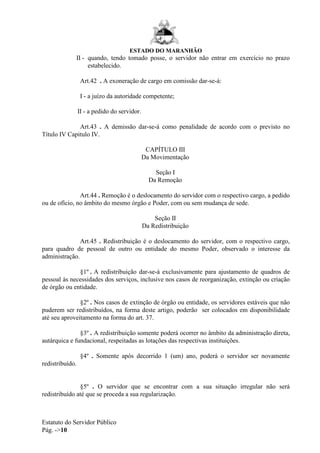 ESTADO DO MARANHÃO
Estatuto do Servidor Público
Pág. ->10
II - quando, tendo tomado posse, o servidor não entrar em exercício no prazo
estabelecido.
Art.42 . A exoneração de cargo em comissão dar-se-á:
I - a juízo da autoridade competente;
II - a pedido do servidor.
Art.43 . A demissão dar-se-á como penalidade de acordo com o previsto no
Título IV Capitulo IV.
CAPÍTULO III
Da Movimentação
Seção I
Da Remoção
Art.44 . Remoção é o deslocamento do servidor com o respectivo cargo, a pedido
ou de ofício, no âmbito do mesmo órgão e Poder, com ou sem mudança de sede.
Seção II
Da Redistribuição
Art.45 . Redistribuição é o deslocamento do servidor, com o respectivo cargo,
para quadro de pessoal de outro ou entidade do mesmo Poder, observado o interesse da
administração.
§1º . A redistribuição dar-se-á exclusivamente para ajustamento de quadros de
pessoal às necessidades dos serviços, inclusive nos casos de reorganização, extinção ou criação
de órgão ou entidade.
§2º . Nos casos de extinção de órgão ou entidade, os servidores estáveis que não
puderem ser redistribuídos, na forma deste artigo, poderão ser colocados em disponibilidade
até seu aproveitamento na forma do art. 37.
§3º . A redistribuição somente poderá ocorrer no âmbito da administração direta,
autárquica e fundacional, respeitadas as lotações das respectivas instituições.
§4º . Somente após decorrido 1 (um) ano, poderá o servidor ser novamente
redistribuído.
§5º . O servidor que se encontrar com a sua situação irregular não será
redistribuído até que se proceda a sua regularização.
 