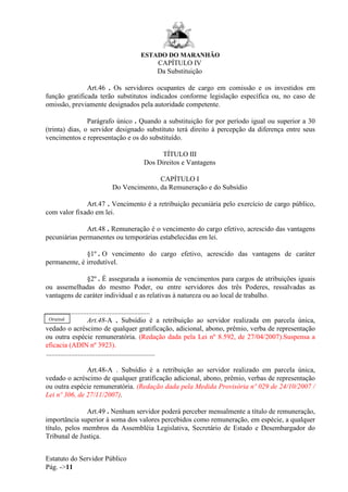 ESTADO DO MARANHÃO
Estatuto do Servidor Público
Pág. ->11
CAPÍTULO IV
Da Substituição
Art.46 . Os servidores ocupantes de cargo em comissão e os investidos em
função gratificada terão substitutos indicados conforme legislação específica ou, no caso de
omissão, previamente designados pela autoridade competente.
Parágrafo único . Quando a substituição for por período igual ou superior a 30
(trinta) dias, o servidor designado substituto terá direito à percepção da diferença entre seus
vencimentos e representação e os do substituído.
TÍTULO III
Dos Direitos e Vantagens
CAPÍTULO I
Do Vencimento, da Remuneração e do Subsídio
Art.47 . Vencimento é a retribuição pecuniária pelo exercício de cargo público,
com valor fixado em lei.
Art.48 . Remuneração é o vencimento do cargo efetivo, acrescido das vantagens
pecuniárias permanentes ou temporárias estabelecidas em lei.
§1º . O vencimento do cargo efetivo, acrescido das vantagens de caráter
permanente, é irredutível.
§2º . É assegurada a isonomia de vencimentos para cargos de atribuições iguais
ou assemelhadas do mesmo Poder, ou entre servidores dos três Poderes, ressalvadas as
vantagens de caráter individual e as relativas à natureza ou ao local de trabalho.
............................................................
Art.48-A . Subsídio é a retribuição ao servidor realizada em parcela única,
vedado o acréscimo de qualquer gratificação, adicional, abono, prêmio, verba de representação
ou outra espécie remuneratória. (Redação dada pela Lei nº 8.592, de 27/04/2007).Suspensa a
eficacia (ADIN nº 3923).
..............................................................
Art.48-A . Subsídio é a retribuição ao servidor realizado em parcela única,
vedado o acréscimo de qualquer gratificação adicional, abono, prêmio, verbas de representação
ou outra espécie remuneratória. (Redação dada pela Medida Provisória nº 029 de 24/10/2007 /
Lei nº 306, de 27/11/2007).
Art.49 . Nenhum servidor poderá perceber mensalmente a título de remuneração,
importância superior à soma dos valores percebidos como remuneração, em espécie, a qualquer
título, pelos membros da Assembléia Legislativa, Secretário de Estado e Desembargador do
Tribunal de Justiça.
Original
 