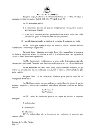 ESTADO DO MARANHÃO
Estatuto do Servidor Público
Pág. ->12
Parágrafo único . Excluem-se do teto remuneratório a que se refere este artigo as
vantagens previstas nos incisos III, XII, XIII, XIV, XV, XVI, do art. 74.
Art.50 . O servidor perderá:
I - a remuneração dos dias em que não comparecer ao serviço, salvo os casos
previstos neste Estatuto;
II - a parcela da remuneração diária, proporcional aos atrasos, ausências e saídas
antecipadas, iguais ou superiores a 60 (sessenta) minutos;
III - metade da remuneração, na hipótese de conversão da suspensão em multa.
Art.51 . Salvo por imposição legal, ou mandado judicial, nenhum desconto
incidirá sobre a remuneração ou provento.
Parágrafo único . Mediante autorização do servidor, poderá haver consignação
em folha de pagamento a favor de terceiros, a critério da administração e com reposição de
custos, na forma definida em regulamento.
Art.52 . As reposições e indenizações ao erário serão descontadas em parcelas
mensais não excedentes à 5ª (quinta) parte da remuneração ou provento, em valores atualizados.
Art.53 . O servidor em débito com o erário, que for demitido, exonerado, ou que
tiver a sua aposentadoria ou disponibilidade cassada, terá o prazo de 60 (sessenta) dias para
quitar o débito.
Parágrafo único . A não quitação do débito no prazo previsto implicará sua
inscrição em dívida ativa.
Art.54 . O vencimento, a remuneração e o provento não serão objetos de arresto,
seqüestro ou penhora, salvo em se tratando de prestação de alimentos, resultante de decisão
judicial.
CAPÍTULO II
Das Vantagens
Art.55 . Além do vencimento poderão ser pagas ao servidor as seguintes
vantagens:
I - indenizações;
II - gratificações;
III - adicionais.
§1º . As indenizações não se incorporam ao vencimento ou provento para
qualquer efeito.
 