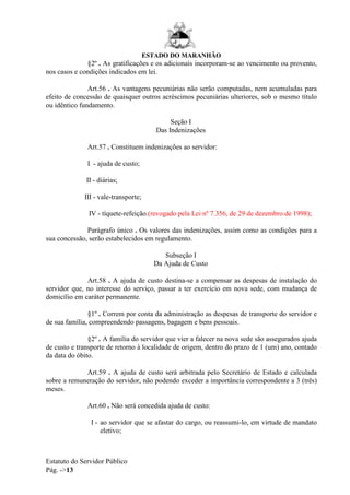 ESTADO DO MARANHÃO
Estatuto do Servidor Público
Pág. ->13
§2º . As gratificações e os adicionais incorporam-se ao vencimento ou provento,
nos casos e condições indicados em lei.
Art.56 . As vantagens pecuniárias não serão computadas, nem acumuladas para
efeito de concessão de quaisquer outros acréscimos pecuniárias ulteriores, sob o mesmo título
ou idêntico fundamento.
Seção I
Das Indenizações
Art.57 . Constituem indenizações ao servidor:
I - ajuda de custo;
II - diárias;
III - vale-transporte;
IV - tíquete-refeição.(revogado pela Lei nº 7.356, de 29 de dezembro de 1998);
Parágrafo único . Os valores das indenizações, assim como as condições para a
sua concessão, serão estabelecidos em regulamento.
Subseção I
Da Ajuda de Custo
Art.58 . A ajuda de custo destina-se a compensar as despesas de instalação do
servidor que, no interesse do serviço, passar a ter exercício em nova sede, com mudança de
domicílio em caráter permanente.
§1º . Correm por conta da administração as despesas de transporte do servidor e
de sua família, compreendendo passagens, bagagem e bens pessoais.
§2º . A família do servidor que vier a falecer na nova sede são assegurados ajuda
de custo e transporte de retorno à localidade de origem, dentro do prazo de 1 (um) ano, contado
da data do óbito.
Art.59 . A ajuda de custo será arbitrada pelo Secretário de Estado e calculada
sobre a remuneração do servidor, não podendo exceder a importância correspondente a 3 (três)
meses.
Art.60 . Não será concedida ajuda de custo:
I - ao servidor que se afastar do cargo, ou reassumi-lo, em virtude de mandato
eletivo;
 