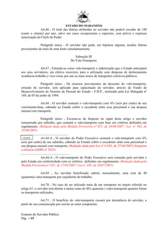 ESTADO DO MARANHÃO
Estatuto do Servidor Público
Pág. ->15
Art.66 . O total das diárias atribuídas ao servidor não poderá exceder de 180
(cento e oitenta) por ano, salvo em casos excepcionais e especiais, com prévia e expressa
autorização do Chefe do Poder.
Parágrafo único . O servidor não pode, em hipótese alguma, receber diárias
provenientes de mais de uma fonte simultaneamente.
Subseção III
Do Vale-Transporte
Art.67 . Entende-se como vale-transporte a indenização que o Estado antecipará
aos seus servidores, em efetivo exercício, para a utilização com despesas de deslocamento
residência-trabalho e vice-versa, por um ou mais meios de transportes coletivos públicos.
Parágrafo único . Os recursos provenientes do desconto do vale-transporte,
oriundo do servidor, será aplicado para capacitação do servidor, através do Fundo de
Desenvolvimento do Sistema de Pessoal do Estado - F.D.P., instituído pela Lei Delegada nº
169, de 05 de junho de 1984.
Art.68 . O servidor custeará o vale-transporte com 6% (seis por cento) de seu
vencimento-base, cabendo ao Estado cobrir o excedente entre esse percentual e sua despesa
mensal com transporte.
Parágrafo único . Excetua-se do disposto no caput deste artigo o servidor
remunerado por subsídio, que custeará o vale-transporte com base em critérios definidos em
regulamento. (Redação dada pela Medida Provisória nº 027, de 28/08/2007 / Lei nº 302, de
25/09/2007)
..........................................................
Art.68-A . O servidor do Poder Executivo custeará o vale-transporte com 6%
(seis por cento) de seu subsídio, cabendo ao Estado cobrir o excedente entre esse percentual e
sua despesa mensal com transporte. (Redação dada pela Lei nº 8.592, de 27/04/2007) Suspensa
a eficácia (ADIN nº 3923)
...........................................................
Art.68-A . O vale-transporte do Poder Executivo será custeado pelo servidor e
pelo Estado em conformidade com os critérios definidos em regulamento. (Redação dada pela
Medida Provisória nº 021, de 17/05/2007 / Lei nº 295, de 10/07/2007)
Art.69 . Ao servidor beneficiado caberá, mensalmente, uma cota de 40
(quarenta) vales-transporte por expediente de trabalho.
Art.70 . No caso de ser utilizado mais de um transporte no trajeto referido no
artigo 67, o servidor terá direito a tantas cotas de 40 ( quarenta ) vales-transporte quantos forem
os transportes utilizados.
Art.71 . O benefício do vale-transporte cessará por desistência do servidor, a
partir de sua comunicação por escrito ao setor competente.
Original
 