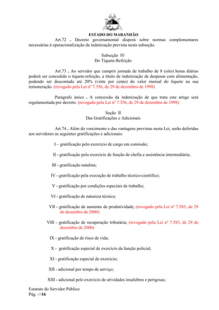 ESTADO DO MARANHÃO
Estatuto do Servidor Público
Pág. ->16
Art.72 . Decreto governamental disporá sobre normas complementares
necessárias à operacionalização da indenização prevista nesta subseção.
Subseção IV
Do Tíquete-Refeição
Art.73 . Ao servidor que cumprir jornada de trabalho de 8 (oito) horas diárias
poderá ser concedido o tíquete-refeição, a título de indenização de despesas com alimentação,
podendo ser descontado até 20% (vinte por cento) do valor mensal do tíquete na sua
remuneração. (revogado pela Lei nº 7.356, de 29 de dezembro de 1998)
Parágrafo único . A concessão da indenização de que trata este artigo será
regulamentada por decreto. (revogado pela Lei nº 7.356, de 29 de dezembro de 1998)
Seção II
Das Gratificações e Adicionais
Art.74 . Além do vencimento e das vantagens previstas nesta Lei, serão deferidas
aos servidores as seguintes gratificações e adicionais:
I - gratificação pelo exercício de cargo em comissão;
II - gratificação pelo exercício de função de chefia e assistência intermediária;
III - gratificação natalina;
IV - gratificação pela execução de trabalho técnico-científico;
V - gratificação por condições especiais de trabalho;
VI - gratificação de natureza técnica;
VII - gratificação de aumento de produtividade; (revogado pela Lei nº 7.583, de 29
de dezembro de 2000)
VIII - gratificação de recuperação tributária; (revogado pela Lei nº 7.583, de 29 de
dezembro de 2000)
IX - gratificação de risco de vida;
X - gratificação especial de exercício da função policial;
XI - gratificação especial de exercício;
XII - adicional por tempo de serviço;
XIII - adicional pelo exercício de atividades insalubres e perigosas;
 