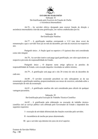 ESTADO DO MARANHÃO
Estatuto do Servidor Público
Pág. ->18
Subseção II
Da Gratificação pelo Exercício de Função de Chefia
e Assistência Intermediária
Art.76 . Ao servidor efetivo designado para exercer função de direção e
assistência intermediária é devida uma gratificação, em valores estabelecidos por lei.
Subseção III
Da Gratificação Natalina
Art.77 . A gratificação natalina corresponde a 1/12 (um doze avos) da
remuneração a que o servidor fizer jus no mês de dezembro, por mês de exercício no respectivo
ano.
Parágrafo único . A fração igual ou superior a 15 (quinze) dias será considerada
como mês integral.
Art.78 . Ao servidor inativo será paga igual gratificação, em valor equivalente ao
respectivo provento de responsabilidade do Estado.
Parágrafo único . O disposto neste artigo aplica-se às pensões de
responsabilidade do Estado, com exceção daquelas vinculadas ao salário mínimo.
Art.79 . A gratificação será paga até o dia 20 (vinte) do mês de dezembro de
cada ano.
Art.80 . O servidor exonerado perceberá no mês subseqüente ao da sua
exoneração a gratificação natalina, proporcionalmente aos meses de exercício, calculada sobre a
remuneração do mês da exoneração.
Art.81 . A gratificação natalina não será considerada para cálculo de qualquer
vantagem pecuniária.
Subseção IV
Da Gratificação pela Execução de Trabalho Técnico-Científico
Art.82 . A gratificação pela elaboração ou execução de trabalho técnico-
científico útil ao serviço público será arbitrada pelo Governador do Estado e dependerá dos
seguintes requisitos:
I - execução de atividade diferenciada das funções exercidas pelo servidor;
II - incumbência de tarefas por prazo determinado;
III - que o servidor seja detentor de curso de nível superior.
 