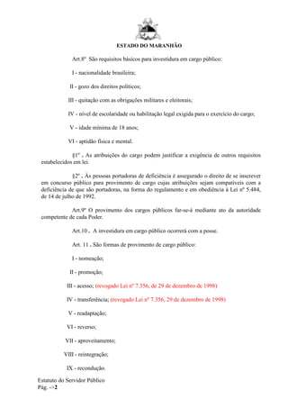 ESTADO DO MARANHÃO
Estatuto do Servidor Público
Pág. ->2
Art.8º São requisitos básicos para investidura em cargo público:
I - nacionalidade brasileira;
II - gozo dos direitos políticos;
III - quitação com as obrigações militares e eleitorais;
IV - nível de escolaridade ou habilitação legal exigida para o exercício do cargo;
V - idade mínima de 18 anos;
VI - aptidão física e mental.
§1º . As atribuições do cargo podem justificar a exigência de outros requisitos
estabelecidos em lei.
§2º . Às pessoas portadoras de deficiência é assegurado o direito de se inscrever
em concurso público para provimento de cargo cujas atribuições sejam compatíveis com a
deficiência de que são portadoras, na forma do regulamento e em obediência à Lei nº 5.484,
de 14 de julho de 1992.
Art.9º O provimento dos cargos públicos far-se-á mediante ato da autoridade
competente de cada Poder.
Art.10 . A investidura em cargo público ocorrerá com a posse.
Art. 11 . São formas de provimento de cargo público:
I - nomeação;
II - promoção;
III - acesso; (revogado Lei nº 7.356, de 29 de dezembro de 1998)
IV - transferência; (revogado Lei nº 7.356, 29 de dezembro de 1998)
V - readaptação;
VI - reverso;
VII - aproveitamento;
VIII - reintegração;
IX - recondução.
 