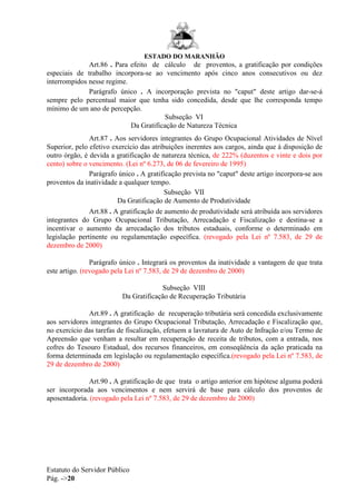 ESTADO DO MARANHÃO
Estatuto do Servidor Público
Pág. ->20
Art.86 . Para efeito de cálculo de proventos, a gratificação por condições
especiais de trabalho incorpora-se ao vencimento após cinco anos consecutivos ou dez
interrompidos nesse regime.
Parágrafo único . A incorporação prevista no "caput" deste artigo dar-se-á
sempre pelo percentual maior que tenha sido concedida, desde que lhe corresponda tempo
mínimo de um ano de percepção.
Subseção VI
Da Gratificação de Natureza Técnica
Art.87 . Aos servidores integrantes do Grupo Ocupacional Atividades de Nível
Superior, pelo efetivo exercício das atribuições inerentes aos cargos, ainda que à disposição de
outro órgão, é devida a gratificação de natureza técnica, de 222% (duzentos e vinte e dois por
cento) sobre o vencimento. (Lei nº 6.273, de 06 de fevereiro de 1995)
Parágrafo único . A gratificação prevista no "caput" deste artigo incorpora-se aos
proventos da inatividade a qualquer tempo.
Subseção VII
Da Gratificação de Aumento de Produtividade
Art.88 . A gratificação de aumento de produtividade será atribuída aos servidores
integrantes do Grupo Ocupacional Tributação, Arrecadação e Fiscalização e destina-se a
incentivar o aumento da arrecadação dos tributos estaduais, conforme o determinado em
legislação pertinente ou regulamentação específica. (revogado pela Lei nº 7.583, de 29 de
dezembro de 2000)
Parágrafo único . Integrará os proventos da inatividade a vantagem de que trata
este artigo. (revogado pela Lei nº 7.583, de 29 de dezembro de 2000)
Subseção VIII
Da Gratificação de Recuperação Tributária
Art.89 . A gratificação de recuperação tributária será concedida exclusivamente
aos servidores integrantes do Grupo Ocupacional Tributação, Arrecadação e Fiscalização que,
no exercício das tarefas de fiscalização, efetuem a lavratura de Auto de Infração e/ou Termo de
Apreensão que venham a resultar em recuperação de receita de tributos, com a entrada, nos
cofres do Tesouro Estadual, dos recursos financeiros, em conseqüência da ação praticada na
forma determinada em legislação ou regulamentação específica.(revogado pela Lei nº 7.583, de
29 de dezembro de 2000)
Art.90 . A gratificação de que trata o artigo anterior em hipótese alguma poderá
ser incorporada aos vencimentos e nem servirá de base para cálculo dos proventos de
aposentadoria. (revogado pela Lei nº 7.583, de 29 de dezembro de 2000)
 