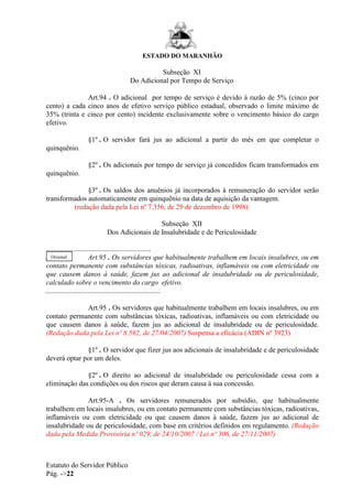 ESTADO DO MARANHÃO
Estatuto do Servidor Público
Pág. ->22
Subseção XI
Do Adicional por Tempo de Serviço
Art.94 . O adicional por tempo de serviço é devido à razão de 5% (cinco por
cento) a cada cinco anos de efetivo serviço público estadual, observado o limite máximo de
35% (trinta e cinco por cento) incidente exclusivamente sobre o vencimento básico do cargo
efetivo.
§1º . O servidor fará jus ao adicional a partir do mês em que completar o
quinquênio.
§2º . Os adicionais por tempo de serviço já concedidos ficam transformados em
quinquênio.
§3º . Os saldos dos anuênios já incorporados à remuneração do servidor serão
transformados automaticamente em quinquênio na data de aquisição da vantagem.
(redação dada pela Lei nº 7.356, de 29 de dezembro de 1998)
Subseção XII
Dos Adicionais de Insalubridade e de Periculosidade
...........................................................
...... Art.95 . Os servidores que habitualmente trabalhem em locais insalubres, ou em
contato permanente com substâncias tóxicas, radioativas, inflamáveis ou com eletricidade ou
que causem danos à saúde, fazem jus ao adicional de insalubridade ou de periculosidade,
calculado sobre o vencimento do cargo efetivo.
.................................................................
Art.95 . Os servidores que habitualmente trabalhem em locais insalubres, ou em
contato permanente com substâncias tóxicas, radioativas, inflamáveis ou com eletricidade ou
que causem danos à saúde, fazem jus ao adicional de insalubridade ou de periculosidade.
(Redação dada pela Lei nº 8.592, de 27/04/2007) Suspensa a eficácia (ADIN nº 3923)
§1º . O servidor que fizer jus aos adicionais de insalubridade e de periculosidade
deverá optar por um deles.
§2º . O direito ao adicional de insalubridade ou periculosidade cessa com a
eliminação das condições ou dos riscos que deram causa à sua concessão.
Art.95-A . Os servidores remunerados por subsídio, que habitualmente
trabalhem em locais insalubres, ou em contato permanente com substâncias tóxicas, radioativas,
inflamáveis ou com eletricidade ou que causem danos à saúde, fazem jus ao adicional de
insalubridade ou de periculosidade, com base em critérios definidos em regulamento. (Redação
dada pela Medida Provisória nº 029, de 24/10/2007 / Lei nº 306, de 27/11/2007)
Original
 