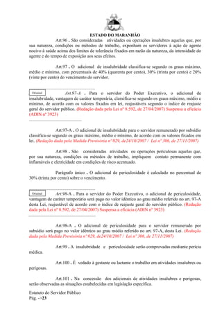 ESTADO DO MARANHÃO
Estatuto do Servidor Público
Pág. ->23
Art.96 . São consideradas atividades ou operações insalubres aquelas que, por
sua natureza, condições ou métodos de trabalho, exponham os servidores à ação de agente
nocivo à saúde acima dos limites de tolerância fixados em razão da natureza, da intensidade do
agente e do tempo de exposição aos seus efeitos.
Art.97 . O adicional de insalubridade classifica-se segundo os graus máximo,
médio e mínimo, com percentuais de 40% (quarenta por cento), 30% (trinta por cento) e 20%
(vinte por cento) do vencimento do servidor.
...........................................................
...... Art.97-A . Para o servidor do Poder Executivo, o adicional de
insalubridade, vantagem de caráter temporária, classifica-se segundo os graus máximo, médio e
mínimo, de acordo com os valores fixados em lei, reajustáveis segundo o índice de reajuste
geral do servidor público. (Redação dada pela Lei nº 8.592, de 27/04/2007) Suspensa a eficácia
(ADIN nº 3923)
...............................................
Art.97-A . O adicional de insalubridade para o servidor remunerado por subsídio
classifica-se segundo os graus máximo, médio e mínimo, de acordo com os valores fixados em
lei. (Redação dada pela Medida Provisória nº 029, de24/10/2007 / Lei nº 306, de 27/11/2007)
Art.98 . São consideradas atividades ou operações periculosas aquelas que,
por sua natureza, condições ou métodos de trabalho, impliquem contato permanente com
inflamáveis e eletricidade em condições de risco acentuado.
Parágrafo único . O adicional de periculosidade é calculado no percentual de
30% (trinta por cento) sobre o vencimento.
...........................................................
...... Art.98-A . Para o servidor do Poder Executivo, o adicional de periculosidade,
vantagem de caráter temporário será pago no valor idêntico ao grau médio referido no art. 97-A
desta Lei, reajustável de acordo com o índice de reajuste geral do servidor público. (Redação
dada pela Lei nº 8.592, de 27/04/2007) Suspensa a eficácia (ADIN nº 3923)
............................................................
Art.98-A . O adicional de periculosidade para o servidor remunerado por
subsídio será pago no valor idêntico ao grau médio referido no art. 97-A, desta Lei. (Redação
dada pela Medida Provisória nº 029, de24/10/2007 / Lei nº 306, de 27/11/2007)
Art.99 . A insalubridade e periculosidade serão comprovadas mediante perícia
médica.
Art.100 . É vedado à gestante ou lactante o trabalho em atividades insalubres ou
perigosas.
Art.101 . Na concessão dos adicionais de atividades insalubres e perigosas,
serão observadas as situações estabelecidas em legislação específica.
Original
Original
 