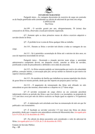 ESTADO DO MARANHÃO
Estatuto do Servidor Público
Pág. ->25
Parágrafo único . As vantagens decorrentes do exercício de cargo em comissão
ou de função gratificada serão consideradas no cálculo do adicional de que trata este artigo.
CAPÍTULO III
Das Férias
Art.109 . O servidor gozará por ano, obrigatoriamente, 30 (trinta) dias
consecutivos de férias, observada a escala previamente organizada.
§1º . Somente após os doze primeiros meses de efetivo exercício adquirirá o
servidor direito às férias.
§2º . É proibido levar à conta de férias qualquer falta ao trabalho.
Art.110 . Durante as férias o servidor terá direito a todas as vantagens do seu
cargo.
Art.111 . Só é permitida a acumulação de férias até o máximo de dois anos, no
caso de imperiosa necessidade de serviço.
Parágrafo único . Ocorrendo a situação prevista neste artigo, a autoridade
administrativa competente deverá, em despacho escrito, cancelar as férias do servidor,
justificando a razão do procedimento e definindo a nova data da concessão.
Art.112 . As férias somente poderão ser interrompidas por motivo de calamidade
pública, comoção interna, e convocação para júri, serviço militar ou eleitoral ou por motivo de
superior interesse público.
Art.113 . Os membros da família que trabalhem na mesma repartição têm direito
de gozar férias no mesmo período, desde que não importe em prejuízo para o serviço.
Art.114 . O pagamento da remuneração das férias será efetuado no mês
antecedente ao gozo das mesmas, observando-se o disposto no § 3º deste artigo.
§1º . O servidor exonerado do cargo efetivo ou em comissão perceberá
indenização relativa ao período das férias a que tiver direito e ao incompleto, na proporção de
1/12 (um doze avos) por mês de efetivo exercício ou fração igual ou superior a 14 (quatorze)
dias.
§2º . A indenização será calculada com base na remuneração do mês em que for
publicado o ato exoneratório.
§3º . É facultado ao servidor converter 1/3 (um terço) das férias em abono
pecuniário, desde que o requeira com antecedência mínima de 60(sessenta) dias. (revogado pela
Lei nº 6.524, de 21 de dezembro de 1995)
§4º . No cálculo do abono pecuniário será considerado o valor do adicional de
férias. (revogado pela Lei nº 6.524, de 21 de dezembro de 1995)
 