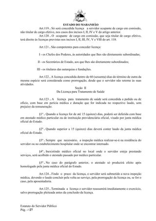 ESTADO DO MARANHÃO
Estatuto do Servidor Público
Pág. ->27
Art.119 . Só será concedida licença a servidor ocupante de cargo em comissão,
não titular de cargo efetivo, nos casos dos incisos I, II, IV e V do artigo anterior.
Art.120 . O ocupante de cargo em comissão, que seja titular de cargo efetivo,
terá direito às licenças previstas nos incisos I, II, III, IV, V e VIII do art. 118.
Art.121 . São competentes para conceder licença:
I - os Chefes dos Poderes, às autoridades que lhes são diretamente subordinadas;
II - os Secretários de Estado, aos que lhes são diretamente subordinados;
III - os titulares das autarquias e fundações.
Art.122 . A licença concedida dentro de 60 (sessenta) dias do término de outra da
mesma espécie será considerada como prorrogação, desde que o servidor não retorne às suas
atividades.
Seção II
Da Licença para Tratamento de Saúde
Art.123 . A licença para tratamento de saúde será concedida a pedido ou de
ofício, com base em perícia médica e duração que for indicada no respectivo laudo, sem
prejuízo da remuneração.
§1º . Quando a licença for de até 15 (quinze) dias, poderá ser deferida com base
em atestado médico particular ou de instituição previdenciária oficial, visado por junta médica
oficial do Estado.
§2º . Quando superior a 15 (quinze) dias deverá conter laudo da junta médica
oficial do Estado.
§3º . Sempre que necessário, a inspeção médica realizar-se-á na residência do
servidor ou no estabelecimento hospitalar onde se encontrar internado.
§4º . Inexistindo médico oficial no local onde o servidor esteja prestando
serviços, será acolhido o atestado passado por médico particular.
§5º . No caso do parágrafo anterior, o atestado só produzirá efeito após
homologado pela junta médica oficial do Estado.
Art.124 . Findo o prazo da licença, o servidor será submetido a nova inspeção
médica, devendo o laudo concluir pela volta ao serviço, pela prorrogação da licença ou, se for o
caso, pela aposentadoria.
Art.125 . Terminada a licença o servidor reassumirá imediatamente o exercício,
salvo prorrogação pleiteada antes da conclusão da licença.
 