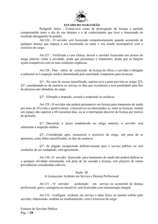 ESTADO DO MARANHÃO
Estatuto do Servidor Público
Pág. ->28
Parágrafo único . Contar-se-á como de prorrogação de licença o período
compreendido entre o dia do seu término e o de conhecimento que tiver o interessado do
resultado denegatório do pedido.
Art.126 . O servidor será licenciado compulsoriamente quando acometido de
qualquer doença que impeça a sua locomoção ou torne o seu estado incompatível com o
exercício do cargo.
Art.127 . Verificada a cura clínica, deverá o servidor licenciado nos termos do
artigo anterior voltar à atividade, ainda que permaneça o tratamento, desde que as funções
sejam compatíveis com as suas condições orgânicas.
Art.128 . Para efeito de concessão de licença de ofício, o servidor é obrigado
a submeter-se à inspeção médica determinada pela autoridade competente para licenciar.
§1º . No caso de recusa injustificada, sujeitar-se-á à pena prevista no artigo 225,
§3º, considerando-se de ausência ao serviço os dias que excederem a essa penalidade para fins
de processo por abandono de cargo.
§2º . Efetuada a inspeção, cessará a suspensão ou ausência.
Art.129 . O servidor não poderá permanecer em licença para tratamento de saúde
por mais de 24 (vinte e quatro) meses consecutivos ou intercalados se, entre as licenças, mediar
um espaço não superior a 60 (sessenta) dias, ou se a interrupção decorrer de licença por motivo
de gestação.
§1º . Decorrido o prazo estabelecido no artigo anterior, o servidor será
submetido a inspeção médica.
§2º . Considerado apto, reassumirá o exercício do cargo, sob pena de se
apurarem, como faltas injustificadas, os dias de ausência.
§3º . Se julgado incapacitado definitivamente para o serviço público ou sem
condições de ser readaptado, será aposentado.
Art.130 . O servidor licenciado para tratamento de saúde não poderá dedicar-se
a qualquer atividade remunerada, sob pena de ter cassada a licença, sem prejuízo de outras
providências consideradas cabíveis.
Seção III
A Licença por Acidente em Serviço e Doença Profissional
Art.131 . O servidor acidentado em serviço ou acometido de doença
profissional, grave, contagiosa ou incurável, será licenciado com remuneração integral.
Art.132 . Configura acidente em serviço o dano físico ou mental sofrido pelo
servidor, relacionado, mediata ou imediatamente, com o exercício do cargo.
 