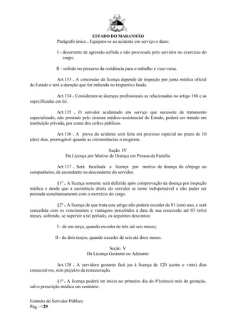 ESTADO DO MARANHÃO
Estatuto do Servidor Público
Pág. ->29
Parágrafo único . Equipara-se ao acidente em serviço o dano:
I - decorrente de agressão sofrida e não provocada pelo servidor no exercício do
cargo;
II - sofrido no percurso da residência para o trabalho e vice-versa.
Art.133 . A concessão da licença depende de inspeção por junta médica oficial
do Estado e terá a duração que for indicada no respectivo laudo.
Art.134 . Consideram-se doenças profissionais as relacionadas no artigo 186 e as
especificadas em lei.
Art.135 . O servidor acidentado em serviço que necessite de tratamento
especializado, não prestado pelo sistema médico-assistencial do Estado, poderá ser tratado em
instituição privada, por conta dos cofres públicos.
Art.136 . A prova do acidente será feita em processo especial no prazo de 10
(dez) dias, prorrogável quando as circunstâncias o exigirem.
Seção IV
Da Licença por Motivo de Doença em Pessoa da Família
Art.137 . Será facultada a licença por motivo de doença do cônjuge ou
companheiro, de ascendente ou descendente do servidor.
§1º . A licença somente será deferida após comprovação da doença por inspeção
médica e desde que a assistência direta do servidor se torne indispensável e não puder ser
prestada simultaneamente com o exercício do cargo.
§2º . A licença de que trata este artigo não poderá exceder de 01 (um) ano, e será
concedida com os vencimentos e vantagens percebidos à data de sua concessão até 03 (três)
meses, sofrendo, se superior a tal período, os seguintes descontos:
I - de um terço, quando exceder de três até seis meses;
II - de dois terços, quando exceder de seis até doze meses.
Seção V
Da Licença Gestante ou Adotante
Art.138 . A servidora gestante fará jus à licença de 120 (cento e vinte) dias
consecutivos, sem prejuízo da remuneração.
§1º . A licença poderá ter início no primeiro dia do 8º(oitavo) mês de gestação,
salvo prescrição médica em contrário.
 