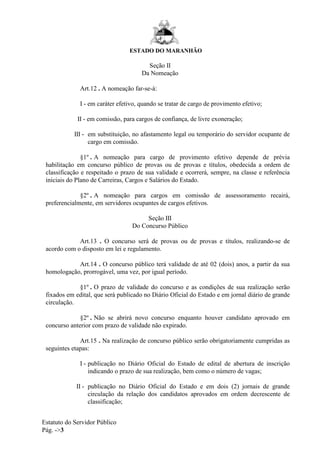 ESTADO DO MARANHÃO
Estatuto do Servidor Público
Pág. ->3
Seção II
Da Nomeação
Art.12 . A nomeação far-se-á:
I - em caráter efetivo, quando se tratar de cargo de provimento efetivo;
II - em comissão, para cargos de confiança, de livre exoneração;
III - em substituição, no afastamento legal ou temporário do servidor ocupante de
cargo em comissão.
§1º . A nomeação para cargo de provimento efetivo depende de prévia
habilitação em concurso público de provas ou de provas e títulos, obedecida a ordem de
classificação e respeitado o prazo de sua validade e ocorrerá, sempre, na classe e referência
iniciais do Plano de Carreiras, Cargos e Salários do Estado.
§2º . A nomeação para cargos em comissão de assessoramento recairá,
preferencialmente, em servidores ocupantes de cargos efetivos.
Seção III
Do Concurso Público
Art.13 . O concurso será de provas ou de provas e títulos, realizando-se de
acordo com o disposto em lei e regulamento.
Art.14 . O concurso público terá validade de até 02 (dois) anos, a partir da sua
homologação, prorrogável, uma vez, por igual período.
§1º . O prazo de validade do concurso e as condições de sua realização serão
fixados em edital, que será publicado no Diário Oficial do Estado e em jornal diário de grande
circulação.
§2º . Não se abrirá novo concurso enquanto houver candidato aprovado em
concurso anterior com prazo de validade não expirado.
Art.15 . Na realização de concurso público serão obrigatoriamente cumpridas as
seguintes etapas:
I - publicação no Diário Oficial do Estado de edital de abertura de inscrição
indicando o prazo de sua realização, bem como o número de vagas;
II - publicação no Diário Oficial do Estado e em dois (2) jornais de grande
circulação da relação dos candidatos aprovados em ordem decrescente de
classificação;
 