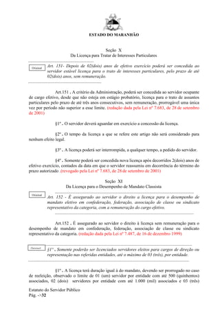 ESTADO DO MARANHÃO
Estatuto do Servidor Público
Pág. ->32
Seção X
Da Licença para Tratar de Interesses Particulares
...........................................................
Art. 151- Depois de 02(dois) anos de efetivo exercício poderá ser concedida ao
servidor estável licença para o trato de interesses particulares, pelo prazo de até
02(dois) anos, sem remuneração.
..................................................................
Art.151 . A critério da Administração, poderá ser concedida ao servidor ocupante
de cargo efetivo, desde que não esteja em estágio probatório, licença para o trato de assuntos
particulares pelo prazo de até três anos consecutivos, sem remuneração, prorrogável uma única
vez por período não superior a esse limite. (redação dada pela Lei nº 7.683, de 28 de setembro
de 2001)
§1º . O servidor deverá aguardar em exercício a concessão da licença.
§2º . O tempo da licença a que se refere este artigo não será considerado para
nenhum efeito legal.
§3º . A licença poderá ser interrompida, a qualquer tempo, a pedido do servidor.
§4º . Somente poderá ser concedida nova licença após decorridos 2(dois) anos de
efetivo exercício, contados da data em que o servidor reassumiu em decorrência do término do
prazo autorizado .(revogado pela Lei nº 7.683, de 28 de setembro de 2001)
Seção XI
Da Licença para o Desempenho de Mandato Classista
.............................................................................................................................
Art. 152 - É assegurado ao servidor o direito a licença para o desempenho de
mandato eletivo em confederação, federação, associação de classe ou sindicato
representativo da categoria, com a remuneração do cargo efetivo.
.............................................................................................................................
Art.152 . É assegurado ao servidor o direito à licença sem remuneração para o
desempenho de mandato em confederação, federação, associação de classe ou sindicato
representativo da categoria. (redação dada pela Lei nº 7.487, de 16 de dezembro 1999)
............................................................................................................................................
§1º . Somente poderão ser licenciados servidores eleitos para cargos de direção ou
representação nas referidas entidades, até o máximo de 03 (três), por entidade.
.................................................................................................................................................
§1º . A licença terá duração igual à do mandato, devendo ser prorrogado no caso
de reeleição, observado o limite de 01 (um) servidor por entidade com até 500 (quinhentos)
associados, 02 (dois) servidores por entidade com até 1.000 (mil) associados e 03 (três)
Original
Original
Original
 