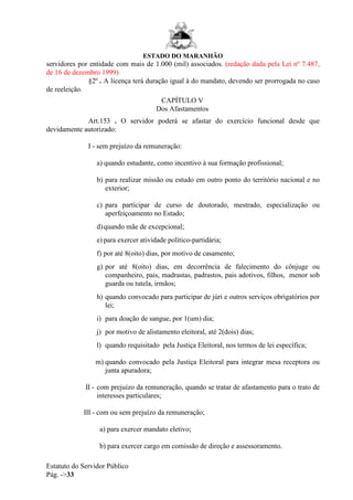 ESTADO DO MARANHÃO
Estatuto do Servidor Público
Pág. ->33
servidores por entidade com mais de 1.000 (mil) associados. (redação dada pela Lei nº 7.487,
de 16 de dezembro 1999)
§2º . A licença terá duração igual à do mandato, devendo ser prorrogada no caso
de reeleição.
CAPÍTULO V
Dos Afastamentos
Art.153 . O servidor poderá se afastar do exercício funcional desde que
devidamente autorizado:
I - sem prejuízo da remuneração:
a) quando estudante, como incentivo à sua formação profissional;
b) para realizar missão ou estudo em outro ponto do território nacional e no
exterior;
c) para participar de curso de doutorado, mestrado, especialização ou
aperfeiçoamento no Estado;
d)quando mãe de excepcional;
e) para exercer atividade político-partidária;
f) por até 8(oito) dias, por motivo de casamento;
g) por até 8(oito) dias, em decorrência de falecimento do cônjuge ou
companheiro, pais, madrastas, padrastos, pais adotivos, filhos, menor sob
guarda ou tutela, irmãos;
h) quando convocado para participar de júri e outros serviços obrigatórios por
lei;
i) para doação de sangue, por 1(um) dia;
j) por motivo de alistamento eleitoral, até 2(dois) dias;
l) quando requisitado pela Justiça Eleitoral, nos termos de lei específica;
m) quando convocado pela Justiça Eleitoral para integrar mesa receptora ou
junta apuradora;
II - com prejuízo da remuneração, quando se tratar de afastamento para o trato de
interesses particulares;
III - com ou sem prejuízo da remuneração;
a) para exercer mandato eletivo;
b) para exercer cargo em comissão de direção e assessoramento.
 