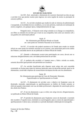 ESTADO DO MARANHÃO
Estatuto do Servidor Público
Pág. ->35
Art.160 . Será autorizado o afastamento do exercício funcional nos dias em que
o servidor tiver que prestar exames para ingresso em curso regular de ensino ou prestação de
concurso público.
Art.161 . Ao servidor estudante que mudar de sede no interesse da administração
é assegurada, na localidade da nova residência, ou na mais próxima, matrícula em instituição de
ensino congênere, em qualquer época, independentemente de vaga.
Parágrafo único . O disposto neste artigo estende-se ao cônjuge ou companheiro,
aos filhos ou enteados do servidor que vivam na sua companhia, bem como aos menores sob a
sua guarda com autorização judicial.
Seção II
Do Afastamento para Realizar Missão ou Estudo
em outro ponto do Território Nacional ou no Exterior
Art.162 . O servidor não poderá ausentar-se do Estado para estudo ou missão
oficial em outro ponto do território nacional ou no exterior, sem autorização prévia dos chefes
dos Poderes, concedida através de ato publicado no Diário Oficial do Estado.
§1º . Quando o afastamento ocorrer para participação em curso, deverá este se
relacionar obrigatoriamente com a atividade profissional do servidor.
§2º . A ausência não excederá a 4 (quatro) anos e, finda a missão ou estudo,
somente decorrido igual período será permitida nova ausência.
§3º . Ao servidor beneficiado pelo disposto neste artigo não será concedida
exoneração ou licença para tratar de interesse particular antes de decorrido período igual ao do
afastamento, ressalvada a hipótese de ressarcimento da despesa havida com seu afastamento.
Seção III
Do Afastamento para participar de Curso de Doutorado, Mestrado,
Especialização ou Aperfeiçoamento no Estado
Art.163 . O afastamento do servidor com o objetivo de freqüentar curso de
doutorado, mestrado, especialização ou aperfeiçoamento no âmbito do Estado somente se
efetivará quando relacionado com sua atividade profissional e dependerá de autorização prévia
dos chefes dos Poderes.
§1º . O ato de afastamento a que se refere este artigo deverá, obrigatoriamente,
ser publicado no Diário Oficial do Estado.
§2º . O período de afastamento para freqüentar cursos de doutorado e mestrado
não excederá a 4 (quatro) anos, incluindo-se as prorrogações; para os cursos de especialização e
aperfeiçoamento 2 (dois) anos, incluindo-se o período destinado à elaboração de monografia.
 