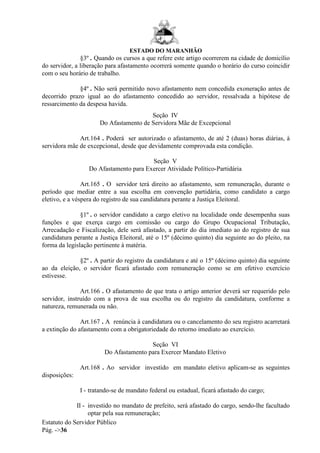 ESTADO DO MARANHÃO
Estatuto do Servidor Público
Pág. ->36
§3º . Quando os cursos a que refere este artigo ocorrerem na cidade de domicílio
do servidor, a liberação para afastamento ocorrerá somente quando o horário do curso coincidir
com o seu horário de trabalho.
§4º . Não será permitido novo afastamento nem concedida exoneração antes de
decorrido prazo igual ao do afastamento concedido ao servidor, ressalvada a hipótese de
ressarcimento da despesa havida.
Seção IV
Do Afastamento de Servidora Mãe de Excepcional
Art.164 . Poderá ser autorizado o afastamento, de até 2 (duas) horas diárias, à
servidora mãe de excepcional, desde que devidamente comprovada esta condição.
Seção V
Do Afastamento para Exercer Atividade Político-Partidária
Art.165 . O servidor terá direito ao afastamento, sem remuneração, durante o
período que mediar entre a sua escolha em convenção partidária, como candidato a cargo
eletivo, e a véspera do registro de sua candidatura perante a Justiça Eleitoral.
§1º . o servidor candidato a cargo eletivo na localidade onde desempenha suas
funções e que exerça cargo em comissão ou cargo do Grupo Ocupacional Tributação,
Arrecadação e Fiscalização, dele será afastado, a partir do dia imediato ao do registro de sua
candidatura perante a Justiça Eleitoral, até o 15º (décimo quinto) dia seguinte ao do pleito, na
forma da legislação pertinente à matéria.
§2º . A partir do registro da candidatura e até o 15º (décimo quinto) dia seguinte
ao da eleição, o servidor ficará afastado com remuneração como se em efetivo exercício
estivesse.
Art.166 . O afastamento de que trata o artigo anterior deverá ser requerido pelo
servidor, instruído com a prova de sua escolha ou do registro da candidatura, conforme a
natureza, remunerada ou não.
Art.167 . A renúncia à candidatura ou o cancelamento do seu registro acarretará
a extinção do afastamento com a obrigatoriedade do retorno imediato ao exercício.
Seção VI
Do Afastamento para Exercer Mandato Eletivo
Art.168 . Ao servidor investido em mandato eletivo aplicam-se as seguintes
disposições:
I - tratando-se de mandato federal ou estadual, ficará afastado do cargo;
II - investido no mandato de prefeito, será afastado do cargo, sendo-lhe facultado
optar pela sua remuneração;
 