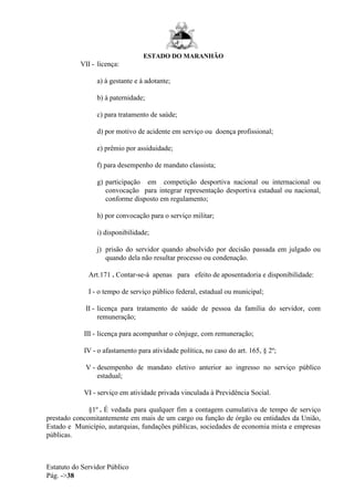 ESTADO DO MARANHÃO
Estatuto do Servidor Público
Pág. ->38
VII - licença:
a) à gestante e à adotante;
b) à paternidade;
c) para tratamento de saúde;
d) por motivo de acidente em serviço ou doença profissional;
e) prêmio por assiduidade;
f) para desempenho de mandato classista;
g) participação em competição desportiva nacional ou internacional ou
convocação para integrar representação desportiva estadual ou nacional,
conforme disposto em regulamento;
h) por convocação para o serviço militar;
i) disponibilidade;
j) prisão do servidor quando absolvido por decisão passada em julgado ou
quando dela não resultar processo ou condenação.
Art.171 . Contar-se-á apenas para efeito de aposentadoria e disponibilidade:
I - o tempo de serviço público federal, estadual ou municipal;
II - licença para tratamento de saúde de pessoa da família do servidor, com
remuneração;
III - licença para acompanhar o cônjuge, com remuneração;
IV - o afastamento para atividade política, no caso do art. 165, § 2º;
V - desempenho de mandato eletivo anterior ao ingresso no serviço público
estadual;
VI - serviço em atividade privada vinculada à Previdência Social.
§1º . É vedada para qualquer fim a contagem cumulativa de tempo de serviço
prestado concomitantemente em mais de um cargo ou função de órgão ou entidades da União,
Estado e Município, autarquias, fundações públicas, sociedades de economia mista e empresas
públicas.
 