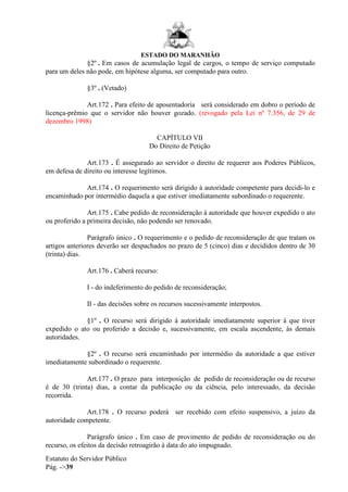 ESTADO DO MARANHÃO
Estatuto do Servidor Público
Pág. ->39
§2º . Em casos de acumulação legal de cargos, o tempo de serviço computado
para um deles não pode, em hipótese alguma, ser computado para outro.
§3º . (Vetado)
Art.172 . Para efeito de aposentadoria será considerado em dobro o período de
licença-prêmio que o servidor não houver gozado. (revogado pela Lei nº 7.356, de 29 de
dezembro 1998)
CAPÍTULO VII
Do Direito de Petição
Art.173 . É assegurado ao servidor o direito de requerer aos Poderes Públicos,
em defesa de direito ou interesse legítimos.
Art.174 . O requerimento será dirigido à autoridade competente para decidi-lo e
encaminhado por intermédio daquela a que estiver imediatamente subordinado o requerente.
Art.175 . Cabe pedido de reconsideração à autoridade que houver expedido o ato
ou proferido a primeira decisão, não podendo ser renovado.
Parágrafo único . O requerimento e o pedido de reconsideração de que tratam os
artigos anteriores deverão ser despachados no prazo de 5 (cinco) dias e decididos dentro de 30
(trinta) dias.
Art.176 . Caberá recurso:
I - do indeferimento do pedido de reconsideração;
II - das decisões sobre os recursos sucessivamente interpostos.
§1º . O recurso será dirigido à autoridade imediatamente superior à que tiver
expedido o ato ou proferido a decisão e, sucessivamente, em escala ascendente, às demais
autoridades.
§2º . O recurso será encaminhado por intermédio da autoridade a que estiver
imediatamente subordinado o requerente.
Art.177 . O prazo para interposição de pedido de reconsideração ou de recurso
é de 30 (trinta) dias, a contar da publicação ou da ciência, pelo interessado, da decisão
recorrida.
Art.178 . O recurso poderá ser recebido com efeito suspensivo, a juízo da
autoridade competente.
Parágrafo único . Em caso de provimento de pedido de reconsideração ou do
recurso, os efeitos da decisão retroagirão à data do ato impugnado.
 