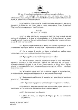 ESTADO DO MARANHÃO
Estatuto do Servidor Público
Pág. ->4
III - ato de homologação assinado pelos chefes dos respectivos Poderes.
Art.16 . A realização dos concursos para provimento dos cargos da
administração direta, autárquica e fundacional do Poder Executivo competirá à Secretaria de
Estado da Administração e Previdência Social.
Parágrafo único . Excetuam-se do disposto neste artigo os concursos aos cargos
da carreira de Procurador do Estado, para os cargos integrantes do Grupo Ocupacional
Magistério Superior e para outros que a lei dispuser.
Seção IV
Da Posse e do Exercício
Art.17 . A posse dar-se-á pela assinatura do respectivo termo, no qual deverão
constar as atribuições, os deveres, as responsabilidades e os direitos inerentes ao cargo
ocupado, que não poderão ser alterados unilateralmente, por qualquer das partes, ressalvados
os atos de ofício previstos em lei.
§1º . A posse ocorrerá no prazo de 30 (trinta) dias contados da publicação do ato
de provimento, prorrogável por mais 30 (trinta) dias, a requerimento do interessado.
§2º . Em se tratando de servidor em licença ou afastado por qualquer outro
motivo legal, o prazo será contado do término do impedimento.
§3º . A posse poderá ocorrer mediante procuração específica.
§4º . No ato da posse, o servidor, ainda que ocupante de cargo em comissão,
apresentará declaração de bens atualizada e valores que constituem seu patrimônio e
declaração quanto ao exercício ou não de outro cargo, emprego ou função pública federal,
estadual ou municipal, inclusive em autarquias, fundações e empresas públicas e sociedades
de economia mista.
§5º . A autoridade que der posse terá de verificar, sob pena de responsabilidade,
se foram satisfeitas as exigências estabelecidas na lei para a investidura no cargo.
§6º . Será tornado sem efeito o ato de nomeação, se a posse não ocorrer no prazo
previsto no § 1º deste artigo.
Art.18 . A posse em cargo público dependerá de prévia inspeção médica oficial.
Parágrafo único . Só poderá ser empossado aquele que for julgado apto física e
mentalmente para o exercício do cargo por junta médica oficial do Estado.
Art.19 . São competentes para dar posse:
I - o Chefe do Poder, aos dirigentes de Órgãos que lhe são diretamente
subordinados;
 