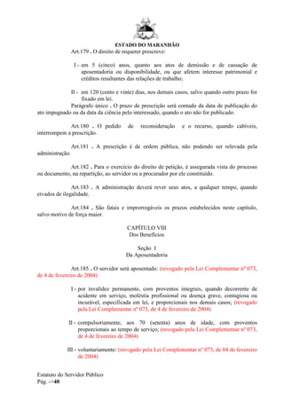 ESTADO DO MARANHÃO
Estatuto do Servidor Público
Pág. ->40
Art.179 . O direito de requerer prescreve:
I - em 5 (cinco) anos, quanto aos atos de demissão e de cassação de
aposentadoria ou disponibilidade, ou que afetem interesse patrimonial e
créditos resultantes das relações de trabalho;
II - em 120 (cento e vinte) dias, nos demais casos, salvo quando outro prazo for
fixado em lei.
Parágrafo único . O prazo de prescrição será contado da data de publicação do
ato impugnado ou da data da ciência pelo interessado, quando o ato não for publicado.
Art.180 . O pedido de reconsideração e o recurso, quando cabíveis,
interrompem a prescrição.
Art.181 . A prescrição é de ordem pública, não podendo ser relevada pela
administração.
Art.182 . Para o exercício do direito de petição, é assegurada vista do processo
ou documento, na repartição, ao servidor ou a procurador por ele constituído.
Art.183 . A administração deverá rever seus atos, a qualquer tempo, quando
eivados de ilegalidade.
Art.184 . São fatais e improrrogáveis os prazos estabelecidos neste capítulo,
salvo motivo de força maior.
CAPÍTULO VIII
Dos Benefícios
Seção I
Da Aposentadoria
Art.185 . O servidor será aposentado: (revogado pela Lei Complementar nº 073,
de 4 de fevereiro de 2004)
I - por invalidez permanente, com proventos integrais, quando decorrente de
acidente em serviço, moléstia profissional ou doença grave, contagiosa ou
incurável, especificada em lei, e proporcionais nos demais casos; (revogado
pela Lei Complementar nº 073, de 4 de fevereiro de 2004)
II - compulsoriamente, aos 70 (setenta) anos de idade, com proventos
proporcionais ao tempo de serviço; (revogado pela Lei Complementar nº 073,
de 4 de fevereiro de 2004)
III - voluntariamente: (revogado pela Lei Complementar nº 073, de 04 de fevereiro
de 2004)
 