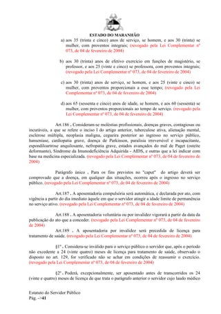 ESTADO DO MARANHÃO
Estatuto do Servidor Público
Pág. ->41
a) aos 35 (trinta e cinco) anos de serviço, se homem, e aos 30 (trinta) se
mulher, com proventos integrais; (revogado pela Lei Complementar nº
073, de 04 de fevereiro de 2004)
b) aos 30 (trinta) anos de efetivo exercício em funções de magistério, se
professor, e aos 25 (vinte e cinco) se professora, com proventos integrais;
(revogado pela Lei Complementar nº 073, de 04 de fevereiro de 2004)
c) aos 30 (trinta) anos de serviço, se homem, e aos 25 (vinte e cinco) se
mulher, com proventos proporcionais a esse tempo; (revogado pela Lei
Complementar nº 073, de 04 de fevereiro de 2004)
d) aos 65 (sessenta e cinco) anos de idade, se homem, e aos 60 (sessenta) se
mulher, com proventos proporcionais ao tempo de serviço. (revogado pela
Lei Complementar nº 073, de 04 de fevereiro de 2004)
Art.186 . Consideram-se moléstias profissionais, doenças graves, contagiosas ou
incuráveis, a que se refere o inciso I do artigo anterior, tuberculose ativa, alienação mental,
esclerose múltipla, neoplasia maligna, cegueira posterior ao ingresso no serviço público,
hanseníase, cardiopatia grave, doença de Parkinson, paralisia irreversível e incapacitante,
espondiloartrose anquilosante, nefropatia grave, estados avançados do mal de Paget (osteíte
deformante), Síndrome da Imunodeficiência Adquirida - AIDS, e outras que a lei indicar com
base na medicina especializada. (revogado pela Lei Complementar nº 073, de 04 de fevereiro de
2004)
Parágrafo único . Para os fins previstos no "caput" do artigo deverá ser
comprovado que a doença, em qualquer das situações, ocorreu após o ingresso no serviço
público. (revogado pela Lei Complementar nº 073, de 04 de fevereiro de 2004)
Art.187 . A aposentadoria compulsória será automática, e declarada por ato, com
vigência a partir do dia imediato àquele em que o servidor atingir a idade limite de permanência
no serviço ativo. (revogado pela Lei Complementar nº 073, de 04 de fevereiro de 2004)
Art.188 . A aposentadoria voluntária ou por invalidez vigorará a partir da data da
publicação do ato que a conceder. (revogado pela Lei Complementar nº 073, de 04 de fevereiro
de 2004)
Art.189 . A aposentadoria por invalidez será precedida de licença para
tratamento de saúde. (revogado pela Lei Complementar nº 073, de 04 de fevereiro de 2004)
§1º . Considera-se inválido para o serviço público o servidor que, após o período
não excedente a 24 (vinte quatro) meses de licença para tratamento de saúde, observado o
disposto no art. 129, for verificado não se achar em condições de reassumir o exercício.
(revogado pela Lei Complementar nº 073, de 04 de fevereiro de 2004)
§2º . Poderá, excepcionalmente, ser aposentado antes de transcorridos os 24
(vinte e quatro) meses de licença de que trata o parágrafo anterior o servidor cujo laudo médico
 