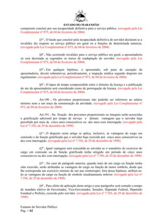 ESTADO DO MARANHÃO
Estatuto do Servidor Público
Pág. ->42
competente concluir por sua incapacidade definitiva para o serviço público. (revogado pela Lei
Complementar nº 073, de 04 de fevereiro de 2004)
§3º . O laudo que concluir pela incapacidade definitiva do servidor declarará se a
invalidez diz respeito ao serviço público em geral ou a funções de determinada natureza.
(revogado pela Lei Complementar nº 073, de 04 de fevereiro de 2004)
§4º . Não ocorrendo invalidez para o serviço público em geral, a aposentadoria
só será decretada se esgotados os meios de readaptação do servidor. (revogado pela Lei
Complementar nº 073, de 04 de fevereiro de 2004)
§5º . Em qualquer hipótese, o aposentado, sob pena de cassação da
aposentadoria, deverá submeter-se, periodicamente, a inspeção médica segundo disposto em
regulamento. (revogado pela Lei Complementar nº 073, de 04 de fevereiro de 2004)
§6º . O lapso de tempo compreendido entre o término da licença e a publicação
do ato da aposentadoria será considerado como de prorrogação da licença. (revogado pela Lei
Complementar nº 073, de 04 de fevereiro de 2004)
Art.190 . Os proventos proporcionais não poderão ser inferiores ao salário
mínimo nem a um terço da remuneração da atividade. (revogado pela Lei Complementar nº
073, de 04 de fevereiro de 2004)
Art.191 . Na fixação dos proventos proporcionais ou integrais serão acrescidas
a gratificação adicional por tempo de serviço e demais vantagens que o servidor haja
percebido por mais de cinco anos consecutivos ou dez anos com interrupção. (revogado pela
Lei nº 7.356, de 29 de dezembro de 1998)
§1º . O disposto neste artigo se aplica, inclusive, às vantagens do cargo em
comissão e da função gratificada que o servidor haja exercido por cinco anos consecutivos ou
dez com interrupção. (revogado pela Lei nº 7.356, de 29 de dezembro de 1998)
§2º . Igual vantagem será concedida ao servidor se o somatório do exercício do
cargo em comissão ou de função gratificada tenha atingido um período de cinco anos
consecutivos ou dez com interrupção. (revogado pela Lei nº 7.356, de 29 de dezembro de 1998)
§3º . No caso do parágrafo anterior, quando mais de um cargo ou função tenha
sido exercido, serão atribuídas as vantagens do cargo ou função de maior símbolo, desde que
lhe corresponda um exercício mínimo de um ano ininterrupto; fora dessa hipótese, atribuir-se-
ão as vantagens do cargo ou função de símbolo imediatamente inferior. (revogado pela Lei nº
7.356, de 29 de dezembro de 1998)
§4º . Para efeito de aplicação deste artigo e seus parágrafos será contado o tempo
de mandato eletivo de Governador, Vice-Governador, Senador, Deputado Federal, Deputado
Estadual e Prefeito, exercido pelo servidor. (revogado pela Lei nº 7.356, de 29 de dezembro de
1998)
 