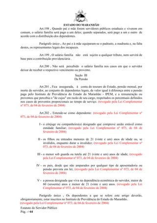 ESTADO DO MARANHÃO
Estatuto do Servidor Público
Pág. ->44
Art.198 . Quando pai e mãe forem servidores públicos estaduais e viverem em
comum, o salário família será pago a um deles; quando separados, será pago a um e outro de
acordo com a distribuição dos dependentes.
Parágrafo único . Ao pai e à mãe equiparam-se o padrasto, a madrasta e, na falta
destes, os representantes legais dos incapazes.
Art.199 . O salário família não está sujeito a qualquer tributo, nem servirá de
base para a contribuição previdenciária .
Art.200 . Não será percebido o salário família nos casos em que o servidor
deixar de receber o respectivo vencimento ou provento.
Seção III
Da Pensão
Art.201 . Fica assegurada, à conta do tesouro do Estado, pensão mensal, por
morte do servidor, ao conjunto de dependentes legais, de valor igual à diferença entre a pensão
paga pelo Instituto de Previdência do Estado do Maranhão - IPEM, e a remuneração ou
proventos que percebia o "de cujus" em razão de seu cargo, respeitados os percentuais definidos
nos casos de proventos proporcionais ao tempo de serviço. (revogado pela Lei Complementar
nº 073, de 04 de fevereiro de 2004)
Art.202 . Entende-se como dependente: (revogado pela Lei Complementar nº
073, de 04 de fevereiro de 2004)
I - o cônjuge ou companheiro(a) designado que comprove união estável como
entidade familiar; (revogado pela Lei Complementar nº 073, de 04 de
fevereiro de 2004)
II - os filhos ou enteados menores de 21 (vinte e um) anos de idade ou, se
inválidos, enquanto durar a invalidez; (revogado pela Lei Complementar nº
073, de 04 de fevereiro de 2004)
III - o menor sob guarda ou tutela até 21 (vinte e um) anos de idade; (revogado
pela Lei Complementar nº 073, de 04 de fevereiro de 2004)
IV - os pais, desde que não amparados por qualquer tipo de aposentadoria ou
pensão prevista em lei; (revogado pela Lei Complementar nº 073, de 04 de
fevereiro de 2004)
V - a pessoa designada que viva na dependência econômica do servidor, maior de
60 (sessenta) anos e menor de 21 (vinte e um) anos. (revogado pela Lei
Complementar nº 073, de 04 de fevereiro de 2004)
Parágrafo único . Os dependentes a que se refere este artigo deverão,
obrigatoriamente, estar inscritos no Instituto de Previdência do Estado do Maranhão.
(revogado pela Lei Complementar nº 073, de 04 de fevereiro de 2004)
 