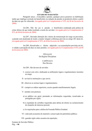 ESTADO DO MARANHÃO
Estatuto do Servidor Público
Pág. ->46
Parágrafo único . Concedida a pensão, qualquer prova posterior ou habilitação
tardia que implique exclusão de beneficiário ou redução de pensão só produzirá efeitos a partir
da data em que for oferecida. (revogado pela Lei Complementar nº 073, de 04 de fevereiro de
2004)
Art.206 . Não faz jus à pensão o beneficiário condenado pela prática de
crime doloso de que tenha resultado a morte do servidor. (revogado pela Lei Complementar nº
073, de 04 de fevereiro de 2004)
Art.207 . Havendo alteração dos valores da remuneração do cargo ou proventos,
a pensão será atualizada de modo a manter integral a diferença prevista no artigo 201 desta lei.
(revogado pela Lei Complementar nº 073, de 04 de fevereiro de 2004)
Art.208 . Ressalvados o direito adquirido e as acumulações previstas em lei,
é vedada a percepção de duas ou mais pensões. (revogado pela Lei Complementar nº 073, de 04
de fevereiro de 2004)
TÍTULO IV
Do Regime Disciplinar
CAPÍTULO I
Dos Deveres
Art.209 . São deveres do servidor:
I - exercer com zelo e dedicação as atribuições legais e regulamentares inerentes
ao cargo;
II - ser leal às instituições a que servir;
III - observar as normas legais e regulamentares;
IV - cumprir as ordens superiores, exceto quando manifestamente ilegais;
V - atender com presteza:
a) ao público em geral, prestando as informações requeridas, ressalvadas as
protegidas por sigilo;
b) à expedição de certidões requeridas para defesa de direito ou esclarecimento
de situações de interesse pessoal;
c) às requisições para a defesa da Fazenda Pública Estadual.
VI - zelar pela economia do material e conservação do patrimônio público;
VII - guardar sigilo sobre assuntos da repartição;
 