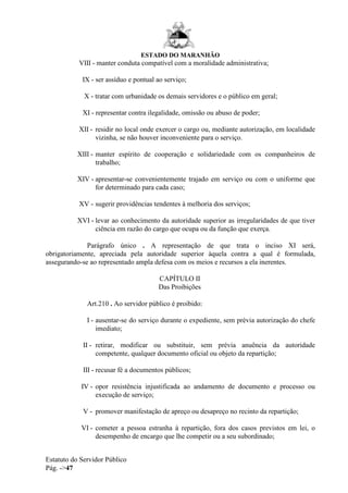 ESTADO DO MARANHÃO
Estatuto do Servidor Público
Pág. ->47
VIII - manter conduta compatível com a moralidade administrativa;
IX - ser assíduo e pontual ao serviço;
X - tratar com urbanidade os demais servidores e o público em geral;
XI - representar contra ilegalidade, omissão ou abuso de poder;
XII - residir no local onde exercer o cargo ou, mediante autorização, em localidade
vizinha, se não houver inconveniente para o serviço.
XIII - manter espírito de cooperação e solidariedade com os companheiros de
trabalho;
XIV - apresentar-se convenientemente trajado em serviço ou com o uniforme que
for determinado para cada caso;
XV - sugerir providências tendentes à melhoria dos serviços;
XVI - levar ao conhecimento da autoridade superior as irregularidades de que tiver
ciência em razão do cargo que ocupa ou da função que exerça.
Parágrafo único . A representação de que trata o inciso XI será,
obrigatoriamente, apreciada pela autoridade superior àquela contra a qual é formulada,
assegurando-se ao representado ampla defesa com os meios e recursos a ela inerentes.
CAPÍTULO II
Das Proibições
Art.210 . Ao servidor público é proibido:
I - ausentar-se do serviço durante o expediente, sem prévia autorização do chefe
imediato;
II - retirar, modificar ou substituir, sem prévia anuência da autoridade
competente, qualquer documento oficial ou objeto da repartição;
III - recusar fé a documentos públicos;
IV - opor resistência injustificada ao andamento de documento e processo ou
execução de serviço;
V - promover manifestação de apreço ou desapreço no recinto da repartição;
VI - cometer a pessoa estranha à repartição, fora dos casos previstos em lei, o
desempenho de encargo que lhe competir ou a seu subordinado;
 