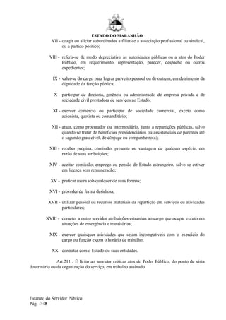 ESTADO DO MARANHÃO
Estatuto do Servidor Público
Pág. ->48
VII - coagir ou aliciar subordinados a filiar-se a associação profissional ou sindical,
ou a partido político;
VIII - referir-se de modo depreciativo às autoridades públicas ou a atos do Poder
Público, em requerimento, representação, parecer, despacho ou outros
expedientes;
IX - valer-se do cargo para lograr proveito pessoal ou de outrem, em detrimento da
dignidade da função pública;
X - participar de diretoria, gerência ou administração de empresa privada e de
sociedade civil prestadora de serviços ao Estado;
XI - exercer comércio ou participar de sociedade comercial, exceto como
acionista, quotista ou comanditário;
XII - atuar, como procurador ou intermediário, junto a repartições públicas, salvo
quando se tratar de benefícios previdenciários ou assistenciais de parentes até
o segundo grau cível, de cônjuge ou companheiro(a);
XIII - receber propina, comissão, presente ou vantagem de qualquer espécie, em
razão de suas atribuições;
XIV - aceitar comissão, emprego ou pensão de Estado estrangeiro, salvo se estiver
em licença sem remuneração;
XV - praticar usura sob qualquer de suas formas;
XVI - proceder de forma desidiosa;
XVII - utilizar pessoal ou recursos materiais da repartição em serviços ou atividades
particulares;
XVIII - cometer a outro servidor atribuições estranhas ao cargo que ocupa, exceto em
situações de emergência e transitórias;
XIX - exercer quaisquer atividades que sejam incompatíveis com o exercício do
cargo ou função e com o horário de trabalho;
XX - contratar com o Estado ou suas entidades.
Art.211 . É lícito ao servidor criticar atos do Poder Público, do ponto de vista
doutrinário ou da organização do serviço, em trabalho assinado.
 