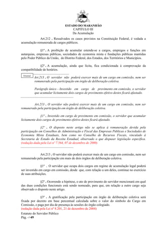 ESTADO DO MARANHÃO
Estatuto do Servidor Público
Pág. ->49
CAPITULO III
Da Acumulação
Art.212 . Ressalvados os casos previstos na Constituição Federal, é vedada a
acumulação remunerada de cargos públicos.
§1º . A proibição de acumular estende-se a cargos, empregos e funções em
autarquias, empresas públicas, sociedades de economia mista e fundações públicas mantidas
pelo Poder Público da União, do Distrito Federal, dos Estados, dos Territórios e Municípios.
§2º . A acumulação, ainda que lícita, fica condicionada à comprovação da
compatibilidade de horários.
...........................................................
Art.213 . O servidor não poderá exercer mais de um cargo em comissão, nem ser
remunerado pela participação em órgão de deliberação coletiva.
Parágrafo único - Investido em cargo de provimento em comissão, o servidor
que acumular licitamente dois cargos de provimento efetivo destes ficará afastado.
.................................................................
Art.213 . O servidor não poderá exercer mais de um cargo em comissão, nem ser
remunerado pela participação em órgão de deliberação coletiva.
§1º . Investido em cargo de provimento em comissão, o servidor que acumular
licitamente dois cargos de provimento efetivo destes ficará afastado.
§2º . O disposto neste artigo não se aplica à remuneração devida pela
participação em Conselhos de Administração e Fiscal das Empresas Públicas e Sociedades de
Economia Mista Estaduais, bem como no Conselho de Recursos Fiscais, vinculado à
Secretaria de Estado da Receita Estadual, observado o que dispuser legislação específica.
(redação dada pela Lei nº 7.564, 07 de dezembro de 2000)
.................................................................
Art.213 . O servidor não poderá exercer mais de um cargo em comissão, nem ser
remunerado pela participação em mais de dois órgãos de deliberação coletiva.
§1º . O servidor que ocupa dois cargos em regime de acumulação legal poderá
ser investido em cargo em comissão, desde que, com relação a um deles, continue no exercício
de suas atribuições.
§2º . Ocorrendo a hipótese, o ato de provimento do servidor mencionará em qual
das duas condições funcionais está sendo nomeado, para que, em relação a outro cargo seja
observado o disposto neste artigo.
§3º . A gratificação pela participação em órgão de deliberação coletiva será
fixada por decreto em base percentual calculada sobre o valor do símbolo do Cargo em
Comissão, e paga por dia de presença às sessões do órgão colegiado.
(redação dada pela Lei nº 8.201, 21 de dezembro de 2004)
Original
 