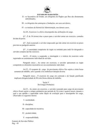 ESTADO DO MARANHÃO
Estatuto do Servidor Público
Pág. ->5
II - os Secretários de Estado, aos dirigentes de Órgãos que lhes são diretamente
subordinados;
III - os dirigentes das autarquias e fundações, aos seus servidores;
IV - os titulares da Setorial de Administração, nos demais casos.
Art.20 . Exercício é o efetivo desempenho das atribuições do cargo.
§1º . É de 30 (trinta) dias o prazo para o servidor entrar em exercício, contados
da data da posse.
§2º . Será exonerado o servidor empossado que não entrar em exercício no prazo
previsto no parágrafo anterior.
§3º . A autoridade competente do órgão ou entidade para onde for designado o
servidor compete dar-lhe exercício.
Art.21 . O início, a suspensão, a interrupção e o reinício do exercício serão
registrados no assentamento individual do servidor.
Parágrafo único . Ao entrar em exercício, o servidor apresentará ao órgão
competente os elementos necessários ao seu assentamento individual.
Art.22 . O ocupante de cargo de provimento efetivo fica sujeito a trinta horas
semanais de trabalho, salvo quando a lei estabelecer duração diversa.
Parágrafo único . O exercício de cargo em comissão e de função gratificada
implicará obrigatoriedade de 08 (oito) horas diárias de trabalho.
Seção V
Do Estágio Probatório
Art.23 . Ao entrar em exercício, o servidor nomeado para cargo de provimento
efetivo ficará sujeito a estágio probatório por período de 24 (vinte e quatro) meses, durante o
qual a sua aptidão e capacidade serão objeto de avaliação para o desempenho do cargo,
observados os seguintes fatores:
I - assiduidade;
II - disciplina;
III - capacidade de iniciativa;
IV - produtividade;
V - responsabilidade.
 