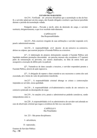 ESTADO DO MARANHÃO
Estatuto do Servidor Público
Pág. ->50
Art.214 . Verificada em processo disciplinar que a acumulação se deu de boa-
fé, o servidor optará por um dos cargos, não ficando obrigado a restituir o que houver percebido
durante o período da acumulação vedada.
Parágrafo único . Provada a má-fé, além da demissão do cargo, o servidor
restituirá, obrigatoriamente, o que tiver recebido indevidamente.
CAPÍTULO IV
Das Responsabilidades
Art.215 . Pelo exercício irregular de suas atribuições o servidor responde civil,
penal e administrativamente.
Art.216 . A responsabilidade civil decorre de ato omissivo ou comissivo,
doloso ou culposo, que acarrete prejuízo à Fazenda Pública ou a terceiros.
§1º . A indenização de prejuízo dolosamente causado à Fazenda Pública será
liquidada mediante prestações descontadas em parcelas mensais não excedentes à 5ª (quinta)
parte da remuneração ou provento, em valores atualizados, na falta de outros bens que
assegurem a execução do débito pela via judicial.
§2º . Tratando-se de dano causado a terceiros, o servidor responderá perante a
Fazenda Pública, através de ação regressiva.
§3º . A obrigação de reparar o dano estende-se aos sucessores e contra eles será
executada, até o limite do valor do patrimônio transferido.
Art.217 . A responsabilidade criminal abrange os crimes e contravenções
imputadas ao servidor, nessa qualidade.
Art.218 . A responsabilidade civil-administrativa resulta de ato omissivo ou
comissivo praticado no desempenho do cargo.
Art.219 . As sanções civis, penais e administrativas poderão cumular-se, sendo
independentes entre si.
Art.220 . A responsabilidade civil ou administrativa do servidor será afastada no
caso de absolvição criminal que negue a existência do fato ou a sua autoria.
CAPÍTULO V
Das Penalidades
Art. 221 - São penas disciplinares:
I - advertência;
II - repreensão;
 