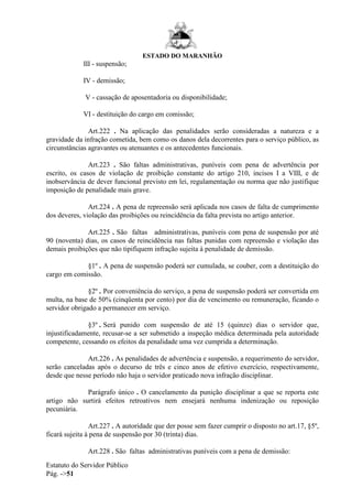 ESTADO DO MARANHÃO
Estatuto do Servidor Público
Pág. ->51
III - suspensão;
IV - demissão;
V - cassação de aposentadoria ou disponibilidade;
VI - destituição do cargo em comissão;
Art.222 . Na aplicação das penalidades serão consideradas a natureza e a
gravidade da infração cometida, bem como os danos dela decorrentes para o serviço público, as
circunstâncias agravantes ou atenuantes e os antecedentes funcionais.
Art.223 . São faltas administrativas, puníveis com pena de advertência por
escrito, os casos de violação de proibição constante do artigo 210, incisos I a VIII, e de
inobservância de dever funcional previsto em lei, regulamentação ou norma que não justifique
imposição de penalidade mais grave.
Art.224 . A pena de repreensão será aplicada nos casos de falta de cumprimento
dos deveres, violação das proibições ou reincidência da falta prevista no artigo anterior.
Art.225 . São faltas administrativas, puníveis com pena de suspensão por até
90 (noventa) dias, os casos de reincidência nas faltas punidas com repreensão e violação das
demais proibições que não tipifiquem infração sujeita à penalidade de demissão.
§1º . A pena de suspensão poderá ser cumulada, se couber, com a destituição do
cargo em comissão.
§2º . Por conveniência do serviço, a pena de suspensão poderá ser convertida em
multa, na base de 50% (cinqüenta por cento) por dia de vencimento ou remuneração, ficando o
servidor obrigado a permanecer em serviço.
§3º . Será punido com suspensão de até 15 (quinze) dias o servidor que,
injustificadamente, recusar-se a ser submetido a inspeção médica determinada pela autoridade
competente, cessando os efeitos da penalidade uma vez cumprida a determinação.
Art.226 . As penalidades de advertência e suspensão, a requerimento do servidor,
serão canceladas após o decurso de três e cinco anos de efetivo exercício, respectivamente,
desde que nesse período não haja o servidor praticado nova infração disciplinar.
Parágrafo único . O cancelamento da punição disciplinar a que se reporta este
artigo não surtirá efeitos retroativos nem ensejará nenhuma indenização ou reposição
pecuniária.
Art.227 . A autoridade que der posse sem fazer cumprir o disposto no art.17, §5º,
ficará sujeita à pena de suspensão por 30 (trinta) dias.
Art.228 . São faltas administrativas puníveis com a pena de demissão:
 