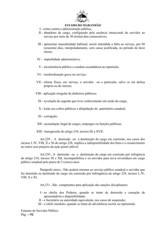 ESTADO DO MARANHÃO
Estatuto do Servidor Público
Pág. ->52
I - crime contra a administração pública;
II - abandono de cargo, configurado pela ausência intencional do servidor ao
serviço por mais de 30 (trinta) dias consecutivos;
III - apresentar inassiduidade habitual, assim entendida a falta ao serviço, por 60
(sessenta) dias, interpoladamente, sem causa justificada, no período de doze
meses;
IV - improbidade administrativa;
V - incontinência pública e conduta escandalosa na repartição;
VI - insubordinação grave no serviço;
VII - ofensa física, em serviço, a servidor ou a particular, salvo se em defesa
própria ou de outrem;
VIII - aplicação irregular de dinheiros públicos;
IX - revelação de segredo que tiver conhecimento em razão do cargo;
X - lesão aos cofres públicos e dilapidação do patrimônio estadual;
XI - corrupção;
XII - acumulação ilegal de cargos, empregos ou funções públicas;
XIII - transgressão do artigo 210, incisos IX a XVII.
Art.229 . A demissão ou a destituição do cargo em comissão, nos casos dos
incisos I, IV, VIII, X e XI do artigo 228, implica a indisponibilidade dos bens e o ressarcimento
ao erário sem prejuízo da ação penal cabível.
Art.230 . A demissão ou a destituição do cargo em comissão por infrigência
do artigo 210, incisos IX e XII, incompatibiliza o ex-servidor para nova investidura em cargo
público estadual pelo prazo de 5 (cinco) anos.
Parágrafo único . Não poderá retornar ao serviço público estadual o servidor que
for demitido ou destituído do cargo em comissão por infringência do artigo 228, incisos I, IV,
VIII, X e XI.
Art.231 . São competentes para aplicação das sanções disciplinares:
I - os chefes dos Poderes, quando se tratar de demissão e cassação de
aposentadoria e disponibilidade;
II - o Secretário ou autoridade equivalente, nos casos de suspensão;
III - o chefe imediato, quando se tratar de advertência escrita ou repreensão.
 