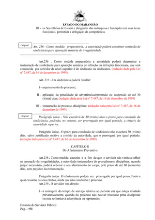 ESTADO DO MARANHÃO
Estatuto do Servidor Público
Pág. ->54
III - os Secretários de Estado e dirigentes das autarquias e fundações em suas áreas
funcionais, permitida a delegação de competência.
.......................................................................
Art. 236 - Como medida preparatória, a autoridade poderá constituir comissão de
sindicância para apuração sumária de irregularidade.
..................................................................
Art.236 . Como medida preparatória a autoridade poderá determinar a
instauração de sindicância para apuração sumária de infração ou infrações funcionais, que será
conduzida por servidor de nível superior à do sindicado ou sindicados. (redação dada pela Lei
nº 7.487, de 16 de dezembro de 1999)
Art. 237 – Da sindicância poderá resultar:
I - arquivamento do processo;
II - aplicação da penalidade de advertência,repreensão ou suspensão de até 30
(trinta) dias; (redação dada pela Lei nº 7.487, de 16 de dezembro de 1999)
III - instauração de processo disciplinar; (redação dada pela Lei nº 7.487, de 16 de
dezembro de 1999)
...........................................................
Parágrafo único - Não excederá de 30 (trinta) dias o prazo para conclusão da
sindicância, podendo, no entanto, ser prorrogado por igual período, a critério da
autoridade superior.
Parágrafo único . O prazo para conclusão de sindicância não excederá 30 (trinta)
dias, salvo justificado motivo a critério da autoridade, que o prorrogará por igual período.
(redação dada pela Lei nº 7.487, de 16 de dezembro de 1999)
CAPÍTULO II
Do Afastamento Preventivo
Art.238 . Como medida cautelar e a fim de que o servidor não venha a influir
na apuração de irregularidades, a autoridade instauradora do procedimento disciplinar, quando
julgar necessário, poderá ordenar o seu afastamento do cargo, pelo prazo de até 60 (sessenta)
dias, sem prejuízo da remuneração.
Parágrafo único . O afastamento poderá ser prorrogado por igual prazo, findo o
qual cessarão os seus efeitos, ainda que não concluído o processo.
Art.239 . O servidor terá direito:
I - à contagem do tempo de serviço relativo ao período em que esteja afastado
preventivamente, quando do processo não houver resultado pena disciplinar
ou esta se limitar à advertência ou repreensão;
Original
Original
 