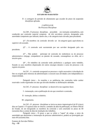 ESTADO DO MARANHÃO
Estatuto do Servidor Público
Pág. ->55
II - à contagem do período de afastamento que exceder do prazo da suspensão
disciplinar aplicada.
CAPÍTULO III
Do Processo Disciplinar
Art.240 . O processo disciplinar, procedido em instrução contraditória, será
conduzido por comissão especial composta de três servidores estáveis, designados pela
autoridade competente que indicará, dentre eles, o de categoria mais elevada, para presidente.
§1º . Os membros da comissão deverão ser de categoria igual, equivalente ou
superior à do acusado.
§2º . A comissão será secretariada por um servidor designado pelo seu
presidente.
§3º . Não poderá participar de comissão de sindicância ou de processo
administrativo cônjuge, companheiro ou parente do acusado, consangüíneo ou afim, até o
terceiro grau.
§4º . Os trabalhos da comissão terão preferência a qualquer outro trabalho,
ficando os seus membros dispensados de outros encargos durante o curso do processo e do
registro do ponto.
Art.241 . A comissão assegurará ao processo o sigilo necessário à elucidação do
fato ou exigido pelo interesse da administração e exercerá suas atividades com independência e
imparcialidade.
Parágrafo único . As reuniões e as audiências das comissões terão caráter
reservado e serão registradas em atas que deverão detalhar as deliberações adotadas.
Art.242 . O processo disciplinar se desenvolve nas seguintes fases:
I - instauração, com a publicação do ato que constituir a comissão;
II - instrução, defesa e relatório;
III - julgamento.
Art.243 . O processo disciplinar se inicia no prazo improrrogável de 05 (cinco)
dias na Capital e 15 (quinze) dias no interior, contados da data da publicação, no Diário Oficial
do Estado, do ato designando os membros da comissão e será concluído no prazo de 60
(sessenta) dias a contar da data da instalação dos trabalhos.
Parágrafo único . O prazo a que se refere o "caput" do artigo, a juízo da
autoridade que determinar a instauração do processo administrativo, poderá ser prorrogado por
mais 60 (sessenta) dias.
 