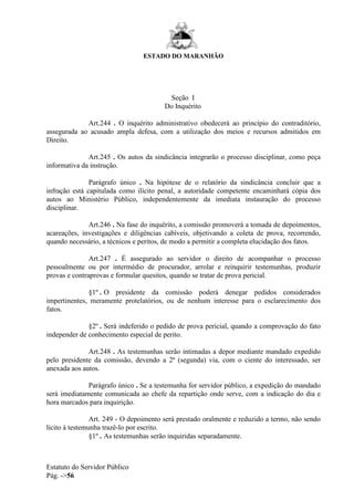 ESTADO DO MARANHÃO
Estatuto do Servidor Público
Pág. ->56
Seção I
Do Inquérito
Art.244 . O inquérito administrativo obedecerá ao princípio do contraditório,
assegurada ao acusado ampla defesa, com a utilização dos meios e recursos admitidos em
Direito.
Art.245 . Os autos da sindicância integrarão o processo disciplinar, como peça
informativa da instrução.
Parágrafo único . Na hipótese de o relatório da sindicância concluir que a
infração está capitulada como ilícito penal, a autoridade competente encaminhará cópia dos
autos ao Ministério Público, independentemente da imediata instauração do processo
disciplinar.
Art.246 . Na fase do inquérito, a comissão promoverá a tomada de depoimentos,
acareações, investigações e diligências cabíveis, objetivando a coleta de prova, recorrendo,
quando necessário, a técnicos e peritos, de modo a permitir a completa elucidação dos fatos.
Art.247 . É assegurado ao servidor o direito de acompanhar o processo
pessoalmente ou por intermédio de procurador, arrolar e reinquirir testemunhas, produzir
provas e contraprovas e formular quesitos, quando se tratar de prova pericial.
§1º . O presidente da comissão poderá denegar pedidos considerados
impertinentes, meramente protelatórios, ou de nenhum interesse para o esclarecimento dos
fatos.
§2º . Será indeferido o pedido de prova pericial, quando a comprovação do fato
independer de conhecimento especial de perito.
Art.248 . As testemunhas serão intimadas a depor mediante mandado expedido
pelo presidente da comissão, devendo a 2ª (segunda) via, com o ciente do interessado, ser
anexada aos autos.
Parágrafo único . Se a testemunha for servidor público, a expedição do mandado
será imediatamente comunicada ao chefe da repartição onde serve, com a indicação do dia e
hora marcados para inquirição.
Art. 249 - O depoimento será prestado oralmente e reduzido a termo, não sendo
lícito à testemunha trazê-lo por escrito.
§1º . As testemunhas serão inquiridas separadamente.
 