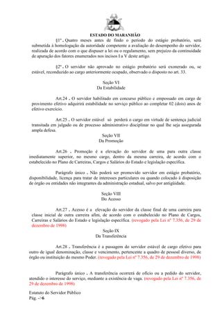 ESTADO DO MARANHÃO
Estatuto do Servidor Público
Pág. ->6
§1º . Quatro meses antes de findo o período do estágio probatório, será
submetida à homologação da autoridade competente a avaliação do desempenho do servidor,
realizada de acordo com o que dispuser a lei ou o regulamento, sem prejuízo da continuidade
de apuração dos fatores enumerados nos incisos I a V deste artigo.
§2º . O servidor não aprovado no estágio probatório será exonerado ou, se
estável, reconduzido ao cargo anteriormente ocupado, observado o disposto no art. 33.
Seção VI
Da Estabilidade
Art.24 . O servidor habilitado em concurso público e empossado em cargo de
provimento efetivo adquirirá estabilidade no serviço público ao completar 02 (dois) anos de
efetivo exercício.
Art.25 . O servidor estável só perderá o cargo em virtude de sentença judicial
transitada em julgado ou de processo administrativo disciplinar no qual lhe seja assegurada
ampla defesa.
Seção VII
Da Promoção
Art.26 . Promoção é a elevação do servidor de uma para outra classe
imediatamente superior, no mesmo cargo, dentro da mesma carreira, de acordo com o
estabelecido no Plano de Carreiras, Cargos e Salários do Estado e legislação específica.
Parágrafo único . Não poderá ser promovido servidor em estágio probatório,
disponibilidade, licença para tratar de interesses particulares ou quando colocado à disposição
de órgão ou entidades não integrantes da administração estadual, salvo por antigüidade.
Seção VIII
Do Acesso
Art.27 . Acesso é a elevação do servidor da classe final de uma carreira para
classe inicial de outra carreira afim, de acordo com o estabelecido no Plano de Cargos,
Carreiras e Salários do Estado e legislação específica. (revogado pela Lei nº 7.356, de 29 de
dezembro de 1998)
Seção IX
Da Transferência
Art.28 . Transferência é a passagem do servidor estável de cargo efetivo para
outro de igual denominação, classe e vencimento, pertencente a quadro de pessoal diverso, de
órgão ou instituição do mesmo Poder. (revogado pela Lei nº 7.356, de 29 de dezembro de 1998)
Parágrafo único . A transferência ocorrerá de ofício ou a pedido do servidor,
atendido o interesse do serviço, mediante a existência de vaga. (revogado pela Lei nº 7.356, de
29 de dezembro de 1998)
 