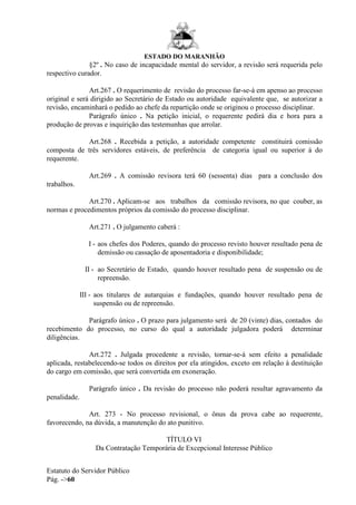 ESTADO DO MARANHÃO
Estatuto do Servidor Público
Pág. ->60
§2º . No caso de incapacidade mental do servidor, a revisão será requerida pelo
respectivo curador.
Art.267 . O requerimento de revisão do processo far-se-á em apenso ao processo
original e será dirigido ao Secretário de Estado ou autoridade equivalente que, se autorizar a
revisão, encaminhará o pedido ao chefe da repartição onde se originou o processo disciplinar.
Parágrafo único . Na petição inicial, o requerente pedirá dia e hora para a
produção de provas e inquirição das testemunhas que arrolar.
Art.268 . Recebida a petição, a autoridade competente constituirá comissão
composta de três servidores estáveis, de preferência de categoria igual ou superior á do
requerente.
Art.269 . A comissão revisora terá 60 (sessenta) dias para a conclusão dos
trabalhos.
Art.270 . Aplicam-se aos trabalhos da comissão revisora, no que couber, as
normas e procedimentos próprios da comissão do processo disciplinar.
Art.271 . O julgamento caberá :
I - aos chefes dos Poderes, quando do processo revisto houver resultado pena de
demissão ou cassação de aposentadoria e disponibilidade;
II - ao Secretário de Estado, quando houver resultado pena de suspensão ou de
repreensão.
III - aos titulares de autarquias e fundações, quando houver resultado pena de
suspensão ou de repreensão.
Parágrafo único . O prazo para julgamento será de 20 (vinte) dias, contados do
recebimento do processo, no curso do qual a autoridade julgadora poderá determinar
diligências.
Art.272 . Julgada procedente a revisão, tornar-se-á sem efeito a penalidade
aplicada, restabelecendo-se todos os direitos por ela atingidos, exceto em relação à destituição
do cargo em comissão, que será convertida em exoneração.
Parágrafo único . Da revisão do processo não poderá resultar agravamento da
penalidade.
Art. 273 - No processo revisional, o ônus da prova cabe ao requerente,
favorecendo, na dúvida, a manutenção do ato punitivo.
TÍTULO VI
Da Contratação Temporária de Excepcional Interesse Público
 