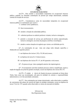 ESTADO DO MARANHÃO
Estatuto do Servidor Público
Pág. ->61
Art.274 . Para atender a necessidades temporárias de excepcional interesse
público, poderão ser efetuadas contratações de pessoal por tempo determinado, mediante
contrato de locação de serviços.
Art.275 . Consideram-se como de necessidade temporária de excepcional
interesse público as contratações que visem a:
I - combater surtos epidêmicos;
II - fazer recenseamento;
III - atender a situação de calamidade pública;
IV - substituir professor ou admitir professor visitante, inclusive estrangeiro;
V - permitir a execução de serviço por profissional de notória especialização,
inclusive estrangeiro, nas áreas de pesquisa científica e tecnológica;
VI - atender a outras situações de urgência que vierem a ser definidas por lei.
§1º . As contratações de que trata este artigo terão dotação específica e
obedecerão aos seguintes prazos:
I - nas hipóteses dos incisos I, III, e VI, 06 (seis) meses;
II - na hipótese do inciso II, 12 (doze) meses;
III - nas hipóteses dos incisos IV e V, até 48 (quarenta e oito) meses.
§2º . Os prazos de que trata o parágrafo anterior são improrrogáveis.
§3º . O recrutamento será feito mediante processo seletivo simplificado, sujeito a
ampla divulgação em jornal de grande circulação, exceto nas hipóteses dos incisos III e VI.
Art.276 . É vedado o desvio de função de pessoa contratada na forma deste
Título, bem como sua recontratação, sob pena de nulidade do contrato e responsabilidade
administrativa e civil da autoridade contratante.
Art.277 . Nas contratações por tempo determinado, serão observados os padrões
de vencimentos dos planos de carreira do órgão ou entidade contratante, exceto na hipótese do
inciso V do Art. 275, quando serão observados os valores do mercado de trabalho.
TÍTULO VII
Das Disposições Gerais
 