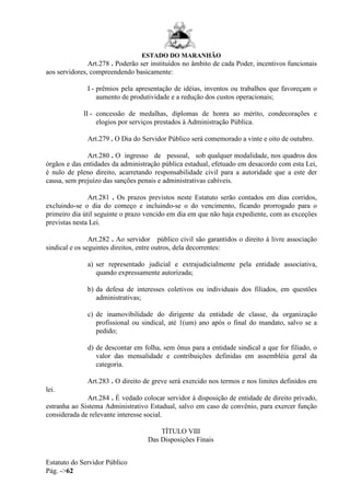 ESTADO DO MARANHÃO
Estatuto do Servidor Público
Pág. ->62
Art.278 . Poderão ser instituídos no âmbito de cada Poder, incentivos funcionais
aos servidores, compreendendo basicamente:
I - prêmios pela apresentação de idéias, inventos ou trabalhos que favoreçam o
aumento de produtividade e a redução dos custos operacionais;
II - concessão de medalhas, diplomas de honra ao mérito, condecorações e
elogios por serviços prestados à Administração Pública.
Art.279 . O Dia do Servidor Público será comemorado a vinte e oito de outubro.
Art.280 . O ingresso de pessoal, sob qualquer modalidade, nos quadros dos
órgãos e das entidades da administração pública estadual, efetuado em desacordo com esta Lei,
é nulo de pleno direito, acarretando responsabilidade civil para a autoridade que a este der
causa, sem prejuízo das sanções penais e administrativas cabíveis.
Art.281 . Os prazos previstos neste Estatuto serão contados em dias corridos,
excluindo-se o dia do começo e incluindo-se o do vencimento, ficando prorrogado para o
primeiro dia útil seguinte o prazo vencido em dia em que não haja expediente, com as exceções
previstas nesta Lei.
Art.282 . Ao servidor público civil são garantidos o direito à livre associação
sindical e os seguintes direitos, entre outros, dela decorrentes:
a) ser representado judicial e extrajudicialmente pela entidade associativa,
quando expressamente autorizada;
b) da defesa de interesses coletivos ou individuais dos filiados, em questões
administrativas;
c) de inamovibilidade do dirigente da entidade de classe, da organização
profissional ou sindical, até 1(um) ano após o final do mandato, salvo se a
pedido;
d) de descontar em folha, sem ônus para a entidade sindical a que for filiado, o
valor das mensalidade e contribuições definidas em assembléia geral da
categoria.
Art.283 . O direito de greve será exercido nos termos e nos limites definidos em
lei.
Art.284 . É vedado colocar servidor à disposição de entidade de direito privado,
estranha ao Sistema Administrativo Estadual, salvo em caso de convênio, para exercer função
considerada de relevante interesse social.
TÍTULO VIII
Das Disposições Finais
 