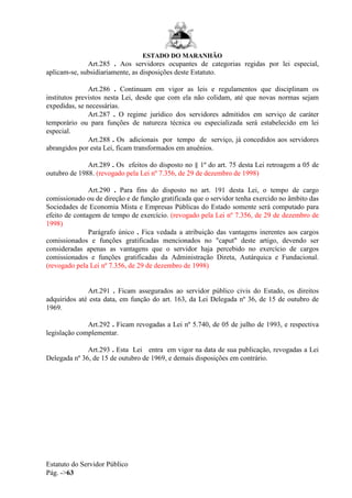 ESTADO DO MARANHÃO
Estatuto do Servidor Público
Pág. ->63
Art.285 . Aos servidores ocupantes de categorias regidas por lei especial,
aplicam-se, subsidiariamente, as disposições deste Estatuto.
Art.286 . Continuam em vigor as leis e regulamentos que disciplinam os
institutos previstos nesta Lei, desde que com ela não colidam, até que novas normas sejam
expedidas, se necessárias.
Art.287 . O regime jurídico dos servidores admitidos em serviço de caráter
temporário ou para funções de natureza técnica ou especializada será estabelecido em lei
especial.
Art.288 . Os adicionais por tempo de serviço, já concedidos aos servidores
abrangidos por esta Lei, ficam transformados em anuênios.
Art.289 . Os efeitos do disposto no § 1º do art. 75 desta Lei retroagem a 05 de
outubro de 1988. (revogado pela Lei nº 7.356, de 29 de dezembro de 1998)
Art.290 . Para fins do disposto no art. 191 desta Lei, o tempo de cargo
comissionado ou de direção e de função gratificada que o servidor tenha exercido no âmbito das
Sociedades de Economia Mista e Empresas Públicas do Estado somente será computado para
efeito de contagem de tempo de exercício. (revogado pela Lei nº 7.356, de 29 de dezembro de
1998)
Parágrafo único . Fica vedada a atribuição das vantagens inerentes aos cargos
comissionados e funções gratificadas mencionados no "caput" deste artigo, devendo ser
consideradas apenas as vantagens que o servidor haja percebido no exercício de cargos
comissionados e funções gratificadas da Administração Direta, Autárquica e Fundacional.
(revogado pela Lei nº 7.356, de 29 de dezembro de 1998)
Art.291 . Ficam assegurados ao servidor público civis do Estado, os direitos
adquiridos até esta data, em função do art. 163, da Lei Delegada nº 36, de 15 de outubro de
1969.
Art.292 . Ficam revogadas a Lei nº 5.740, de 05 de julho de 1993, e respectiva
legislação complementar.
Art.293 . Esta Lei entra em vigor na data de sua publicação, revogadas a Lei
Delegada nº 36, de 15 de outubro de 1969, e demais disposições em contrário.
 