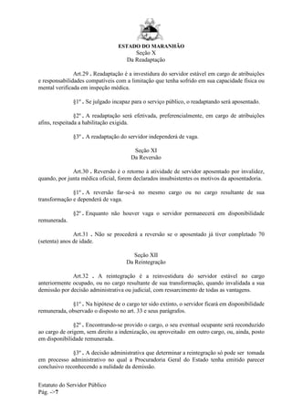 ESTADO DO MARANHÃO
Estatuto do Servidor Público
Pág. ->7
Seção X
Da Readaptação
Art.29 . Readaptação é a investidura do servidor estável em cargo de atribuições
e responsabilidades compatíveis com a limitação que tenha sofrido em sua capacidade física ou
mental verificada em inspeção médica.
§1º . Se julgado incapaz para o serviço público, o readaptando será aposentado.
§2º . A readaptação será efetivada, preferencialmente, em cargo de atribuições
afins, respeitada a habilitação exigida.
§3º . A readaptação do servidor independerá de vaga.
Seção XI
Da Reversão
Art.30 . Reversão é o retorno à atividade de servidor aposentado por invalidez,
quando, por junta médica oficial, forem declarados insubsistentes os motivos da aposentadoria.
§1º . A reversão far-se-á no mesmo cargo ou no cargo resultante de sua
transformação e dependerá de vaga.
§2º . Enquanto não houver vaga o servidor permanecerá em disponibilidade
remunerada.
Art.31 . Não se procederá a reversão se o aposentado já tiver completado 70
(setenta) anos de idade.
Seção XII
Da Reintegração
Art.32 . A reintegração é a reinvestidura do servidor estável no cargo
anteriormente ocupado, ou no cargo resultante de sua transformação, quando invalidada a sua
demissão por decisão administrativa ou judicial, com ressarcimento de todas as vantagens.
§1º . Na hipótese de o cargo ter sido extinto, o servidor ficará em disponibilidade
remunerada, observado o disposto no art. 33 e seus parágrafos.
§2º . Encontrando-se provido o cargo, o seu eventual ocupante será reconduzido
ao cargo de origem, sem direito a indenização, ou aproveitado em outro cargo, ou, ainda, posto
em disponibilidade remunerada.
§3º . A decisão administrativa que determinar a reintegração só pode ser tomada
em processo administrativo no qual a Procuradoria Geral do Estado tenha emitido parecer
conclusivo reconhecendo a nulidade da demissão.
 